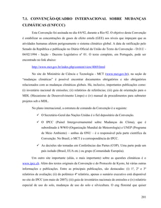 7.1. CONVENÇÃO-QUADRO INTERNACIONAL SOBRE MUDANÇAS
CLIMÁTICAS (UNFCCC)

       Esta Convenção foi assinada no dia 4/6/92, durante a Rio-92. O objetivo desta Convenção
é estabilizar as concentrações de gases de efeito estufa (GEE) aos níveis que impeçam que as
atividades humanas afetem perigosamente o sistema climático global. A data de ratificação pelo
Senado da República e publicação no Diário Oficial da União do Texto da Convenção - D.O.U -
04/02/1994 - Seção - Decreto Legislativo nº 01. O texto completo, em Português, pode ser
encontrado no link abaixo:

       http://www.mct.gov.br/index.php/content/view/4069.html

       No site do Ministério de Ciência e Tecnologia - MCT (www.mct.gov.br), na seção de
“mudanças climáticas” é possível encontrar documentos obrigatórios e não obrigatórios
relacionados com as mudanças climáticas globais. Há, inclusive, importantes publicações como:
(i) inventário nacional de emissões; (ii) relatórios de referências; (iii) guia de orientação para o
MDL (Mecanismo de Desenvolvimento Limpo) e (iv) manual de procedimentos para submeter
projetos sob o MDL.

       No plano internacional, a estrutura de comando da Convenção é a seguinte:

            O Secretário-Geral das Nações Unidas é o fiel depositário da Convenção.

            O IPCC (Painel Intergovernamental sobre Mudanças do Clima), que é
               subordinado à WWO (Organização Mundial de Meteorologia) e UNEP (Programa
               de Meio Ambiente) – ambas da ONU – é o responsável pela parte científica da
               Convenção. No Brasil, o MCT é a correspondência do IPCC.

            As decisões são tomadas em Conferências das Partes (COP). Uma parte pode um
               país isolado (Brasil, EUA etc.) ou grupo (Comunidade Européia).

       Um outro site importante (aliás, o mais importante) sobre as questões climáticas é o
www.ipcc.ch. Além dos textos originais da Convenção e do Protocolo de Kyoto, há várias outras
informações e publicações. Entre as principais publicações, são destacadas: (i) 1º, 2º e 3º
relatórios de avaliação; (ii) do polêmico 4º relatório, apenas o sumário executivo está disponível
no site do IPCC (em maio de 2007); (iii) guia de inventários nacionais de emissões e (iv) relatório
especial de uso do solo, mudanças de uso do solo e silvicultura. O eng florestal que quiser


                                                                                                201
 