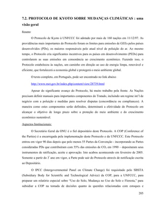 7.2. PROTOCOLO DE KYOTO SOBRE MUDANÇAS CLIMÁTICAS : uma
visão geral
Resumo:

       O Protocolo de Kyoto à UNFCCC foi adotado por mais de 160 nações em 11/12/97. As
providências mais importantes do Protocolo foram os limites para emissões de GEEs pelos países
desenvolvidos (PDs), os maiores responsáveis pelo atual nível de poluição do ar. Ao mesmo
tempo, o Protocolo cria significantes incentivos para os países em desenvolvimento (PEDs) para
controlarem as suas emissões em consonância ao crescimento econômico. Fazendo isso, o
Protocolo estabeleceu às nações, um caminho em direção ao uso de energia limpa, renovável e
eficiente, que fortalecerá a economia global e protegerá o meio ambiente global.

       O texto completo, em Português, pode ser encontrado no link abaixo

       http://www.mct.gov.br/index.php/content/view/28739.html

       Apesar do significante avanço do Protocolo, há muito trabalho pela frente. As Nações
precisam definir manuais para importantes componentes do Tratado, incluindo um regime int’l de
negócio com a poluição e medidas para resolver disputas (concordância ou compliances). A
maneira como estes componentes serão definidos, determinará a efetividade do Protocolo em
alcançar o objetivo de longo prazo sobre a proteção do meio ambiente e do crescimento
econômico sustentável.

Aspectos Institucionais:

       O Secretário Geral da ONU é o fiel depositário deste Protocolo. A COP (Conference of
the Parties) é a encarregada pela implementação deste Protocolo e da UNFCCC. Este Protocolo
entrou em vigor 90 dias depois que pelo menos 55 Partes da Convenção - incorporando as Partes
consideradas PDs que contribuíram com 55% das emissões de CO2 em 1990 – depositaram seus
instrumentos de ratificação, aceite e aprovação. Isto acabou acontecendo em fevereiro de 2005.
Somente a partir do 3º ano em vigor, a Parte pode sair do Protocolo através de notificação escrita
ao Depositário.

          O IPCC (Intergovernmental Panel on Climate Change) foi requisitado pelo SBSTA
(Subsidiary Body for Scientific and Technological Advice) da COP, para a UNFCCC, para
preparar um relatório especial sobre “Uso do Solo, Mudança no Uso do Solo e Floresta,” para
subsidiar a COP na tomada de decisões quanto às questões relacionadas com estoques e

                                                                                              205
 