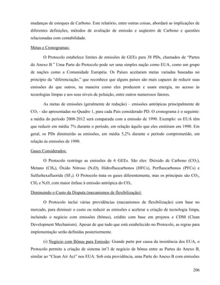 mudanças de estoques de Carbono. Este relatório, entre outras coisas, abordará as implicações de
diferentes definições, métodos de avaliação de emissão e seqüestro de Carbono e questões
relacionadas com contabilidade.

Metas e Cronogramas:

       O Protocolo estabelece limites de emissões de GEEs para 38 PDs, chamados de “Partes
do Anexo B.” Uma Parte do Protocolo pode ser uma simples nação como EUA, como um grupo
de nações como a Comunidade Européia. Os Países aceitaram metas variadas baseadas no
princípio da “diferenciação,” que reconhece que alguns países são mais capazes de reduzir suas
emissões do que outros, na maneira como eles produzem e usam energia, no acesso às
tecnologias limpas e aos seus níveis de poluição, entre outros numerosos fatores.

       As metas de emissões (geralmente de redução) – emissões antrópicas principalmente de
CO2 - são apresentadas no Quadro 1, para cada País considerado PD. O cronograma é o seguinte:
a média do período 2008-2012 será comparada com a emissão de 1990. Exemplo: os EUA têm
que reduzir em média 7% durante o período, em relação àquilo que eles emitiram em 1990. Em
geral, os PDs diminuirão as emissões, em média 5,2% durante o período comprometido, em
relação às emissões de 1990.

Gases Considerados:

       O Protocolo restringe as emissões de 6 GEEs. São eles: Dióxido de Carbono (CO2),
Metano (CH4), Óxido Nitroso (N2O), Hidrofluocarbonos (HFCs), Perfluocarbonos (PFCs) e
Sulfurhexafluoride (SF6). O Protocolo trata os gases diferentemente, mas os principais são CO2,
CH4 e N2O, com maior ênfase à emissão antrópica do CO2.

Diminuindo o Custo da Disputa (mecanismos de flexibilização):

       O Protocolo inclui várias providências (mecanismos de flexibilização) com base no
mercado, para diminuir o custo ou reduzir as emissões e acelerar a criação de tecnologia limpa,
incluindo o negócio com emissões (bônus), crédito com base em projetos e CDM (Clean
Development Mechanism). Apesar de que tudo que está estabelecido no Protocolo, as regras para
implementação serão definidas posteriormente.

       (i) Negócio com Bônus para Emissão: Grande parte por causa da insistência dos EUA, o
Protocolo permite a criação de sistema int’l de negócio de bônus entre as Partes do Anexo B,
similar ao “Clean Air Act” nos EUA. Sob esta providência, uma Parte do Anexo B com emissões


                                                                                            206
 