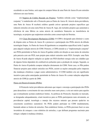 excedendo os seus limites, será capaz de comprar bônus de uma Parte do Anexo B com emissões
inferiores aos seus limites.

       (ii) Negócio de Crédito Baseado em Projetos: Também referido como “implementação
conjunta,” é estabelecido sob o Protocolo para as Partes do Anexo B. Através desta providência,
uma Parte do Anexo B receberá créditos quando estiver apoiando projetos específicos que
reduzem emissões em uma outra Parte do Anexo B. Aqui, são incluídos projetos que aumentam a
eficiência de uma fábrica ou usina através de assistência financeira ou transferência de
tecnologia, ou projetos que seqüestram emissões como conservação de florestas.

       (iii) Clean Development Mechanism (CDM): O CDM é designado para diminuir o custo
de disputa entre as Partes do Anexo B e promover a participação dos PEDs através da difusão
tecnologias limpas. As Partes do Anexo B (igualmente as companhias específicas) terão 2 opções
para adquirir redução através do CDM. Primeiro, o CDM estende-se a “implementação conjunta”
aos PEDs permitindo às Partes do Anexo B ganhar crédito em direção as suas metas de emissões
pela parceria com um PED, num projeto para reduzir emissões neste PED. Exemplo: uma Parte
do Anexo B pode adquirir reduções ao ajudar um PED distribuir energia solar aos cidadãos que
de alguma forma dependem de combustíveis poluentes para a produção de energia. Segundo, as
Partes do Anexo B poderão comprar reduções diretamente do CDM. Neste caso, os PDs podem
financiar projetos para reduzir emissões nos PEDs, assistir as nações ameaçadas pelos impactos
das mudanças climáticas e pagar custos administrativos. O CDM também cria um significante
incentivo para ações antecipadas permitindo às Partes do Anexo B a contar reduções adquiridas
através do CDM já a partir de 2000.

Países em Desenvolvimento (PEDs):

       O Protocolo inclui providências adicionais que requer e encoraja a participação dos PEDs
para desacelerar o crescimento de suas emissões num curto prazo, e cria um roteiro para aqueles
que eventualmente aceitam estabelecer limites. As políticas do Protocolo, baseadas no mercado,
se designadas adequadamente, criará incentivos para os PEDs participarem mais ativamente, ao
providenciar capital, tecnologia e manejo dos recursos naturais que possam ajuda-los no
crescimento econômico sustentável. Os PEDs podem participar no CDM imediatamente,
bastando adotar os limites de emissões. Para estabelecer limites, os PEDs precisam fazer os seus
inventários de estoques e seus relatórios de emissões, e que definam programas nacionais para
mitigar e adaptar à mudança climática.


                                                                                            207
 