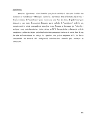Sumidouros:

       Florestas, agricultura e outros sistemas que podem absorver e armazenar Carbono são
chamados de “sumidouros.” O Protocolo reconhece a importância deles ao incluir a preservação e
desenvolvimento de “sumidouros” como passos que uma Parte do Anexo B pode tomar para
alcançar as suas metas de emissões. Enquanto que a inclusão de “sumidouros” pode ter um
impacto positivo sobre a proteção da atmosfera e das florestas, a linguagem do Protocolo é
ambígua e cria tanto incentivos e desincentivos ao MFS. Em particular, o Protocolo poderia
promover a exploração (talvez, a eliminação) de floresta madura, em favor de outros tipos de uso
do solo (reflorestamento ou manejo de capoeiras) que podem seqüestrar CO2. As Partes
concordaram em resolver esta ambigüidade desenvolvendo manuais para avaliação de
sumidouros.




                                                                                            208
 