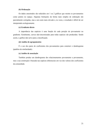 (b) Ordenação

       Os dados amostrados são reduzidos em 1 ou 2 gráficos que mostra os povoamentos
como pontos no espaço. Algumas limitações da forma mais simples de ordenação são
parcialmente corrigidas, mas a um custo mais elevado e, às vezes, o resultado é difícil de ser
interpretado ecologicamente.

       (c) Gradiente direto

       A importância das espécies é uma função de cada posição do povoamento no
gradiente. Geralmente, curvas não-sincronizadas para todas espécies são produzidas. Sendo
assim, o gráfico não serve para a classificação.

       (d) Análise de agrupamentos

       É o uso dos pares de coeficientes dos povoamentos para construir o dendrograma
(padrões de similaridade).

       (e) Análise de associação

       Também produz um dendrograma dos relacionamentos povoamento a povoamento,
mas a sua construção é baseada nas espécies diferenciais em vez dos valores dos coeficientes
da comunidade.




                                                                                           21
 