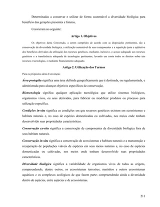 Determinadas a conservar e utilizar de forma sustentável a diversidade biológica para
benefício das gerações presentes e futuras,

        Convieram no seguinte:

                                             Artigo 1. Objetivos

        Os objetivos desta Convenção, a serem cumpridos de acordo com as disposições pertinentes, são a
conservação da diversidade biológica, a utilização sustentável de seus componentes e a repartição justa e eqüitativa
dos benefícios derivados da utilização dos recursos genéticos, mediante, inclusive, o acesso adequado aos recursos
genéticos e a transferência adequada de tecnologias pertinentes, levando em conta todos os direitos sobre tais
recursos e tecnologias, e mediante financiamento adequado.

                                      Artigo 2. Utilização dos Termos

Para os propósitos desta Convenção:

Área protegida significa uma área definida geograficamente que é destinada, ou regulamentada, e
administrada para alcançar objetivos específicos de conservação.

Biotecnologia significa qualquer aplicação tecnológica que utilize sistemas biológicos,
organismos vivos, ou seus derivados, para fabricar ou modificar produtos ou processo para
utilização específica.

Condições in-situ significa as condições em que recursos genéticos existem em ecossistemas e
habitats naturais e, no caso de espécies domesticadas ou cultivadas, nos meios onde tenham
desenvolvido suas propriedades características.

Conservação ex-situ significa a conservação de componentes da diversidade biológica fora de
seus habitats naturais.

Conservação in-situ significa a conservação de ecossistemas e habitats naturais e a manutenção e
recuperação de populações viáveis de espécies em seus meios naturais e, no caso de espécies
domesticadas ou cultivadas, nos meios onde tenham desenvolvido suas propriedades
características.

Diversidade biológica significa a variabilidade de organismos vivos de todas as origens,
compreendendo, dentre outros, os ecossistemas terrestres, marinhos e outros ecossistemas
aquáticos e os complexos ecológicos de que fazem parte; compreendendo ainda a diversidade
dentro de espécies, entre espécies e de ecossistemas.




                                                                                                               211
 