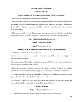 Artigo 4. Âmbito Jurisdicional

                                           Artigo 5. Cooperação

            Artigo 6. Medidas Gerais para a Conservação e a Utilização Sustentável

Cada Parte deve, de acordo com suas próprias condições e capacidades:

(a) Desenvolver estratégias, planos ou programas para a conservação e a utilização sustentável da
diversidade biológica ou adaptar para esse fim estratégias, planos ou programas existentes que
devem refletir, entre outros aspectos, as medidas estabelecidas nesta Convenção concernentes a
Parte interessada; e

(b) Integrar, na medida do possível e conforme o caso, a conservação e a utilização sustentável da
diversidade biológica em planos, programas e políticas setoriais ou intersetoriais pertinentes.

                               Artigo 7. Identificação e Monitoramento

                                      Artigo 8. Conservação In-situ

                                      Artigo 9. Conservação Ex-situ

          Artigo 10. Utilização Sustentável de Componentes da Diversidade Biológica

Cada Parte deve, na medida do possível e conforme o caso:

(a) Incorporar o exame da conservação e utilização sustentável de recursos biológicos no
processo decisório nacional;

(b) Adotar medidas relacionadas à utilização de recursos biológicos para evitar ou minimizar
impactos negativos na diversidade biológica;

(c) Proteger e encorajar a utilização costumeira de recursos biológicos de acordo com práticas
culturais tradicionais compatíveis com a exigência de conservação ou utilização sustentável;

(d) Apoiar populações locais na elaboração e aplicação de medidas corretivas em áreas
degradadas onde a diversidade biológica tenha sido reduzida;

(e) Estimular a cooperação entre suas autoridades governamentais e seu setor privado na
elaboração de métodos de utilização sustentável de recursos biológicos.

                                           Artigo 11. Incentivos

                                   Artigo 12. Pesquisa e Treinamento

As Partes, levando em conta as necessidades especiais dos países em desenvolvimento, devem:

                                                                                                  213
 