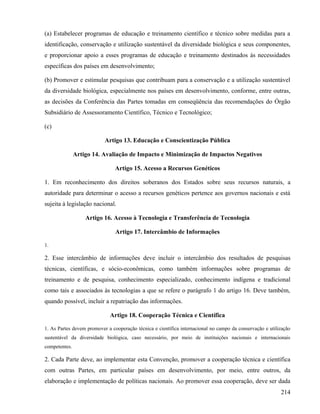 (a) Estabelecer programas de educação e treinamento científico e técnico sobre medidas para a
identificação, conservação e utilização sustentável da diversidade biológica e seus componentes,
e proporcionar apoio a esses programas de educação e treinamento destinados às necessidades
específicas dos países em desenvolvimento;

(b) Promover e estimular pesquisas que contribuam para a conservação e a utilização sustentável
da diversidade biológica, especialmente nos países em desenvolvimento, conforme, entre outras,
as decisões da Conferência das Partes tomadas em conseqüência das recomendações do Órgão
Subsidiário de Assessoramento Científico, Técnico e Tecnológico;

(c)

                           Artigo 13. Educação e Conscientização Pública

               Artigo 14. Avaliação de Impacto e Minimização de Impactos Negativos

                                Artigo 15. Acesso a Recursos Genéticos

1. Em reconhecimento dos direitos soberanos dos Estados sobre seus recursos naturais, a
autoridade para determinar o acesso a recursos genéticos pertence aos governos nacionais e está
sujeita à legislação nacional.

                   Artigo 16. Acesso à Tecnologia e Transferência de Tecnologia

                                Artigo 17. Intercâmbio de Informações

1.

2. Esse intercâmbio de informações deve incluir o intercâmbio dos resultados de pesquisas
técnicas, científicas, e sócio-econômicas, como também informações sobre programas de
treinamento e de pesquisa, conhecimento especializado, conhecimento indígena e tradicional
como tais e associados às tecnologias a que se refere o parágrafo 1 do artigo 16. Deve também,
quando possível, incluir a repatriação das informações.

                             Artigo 18. Cooperação Técnica e Científica

1. As Partes devem promover a cooperação técnica e científica internacional no campo da conservação e utilização
sustentável da diversidade biológica, caso necessário, por meio de instituições nacionais e internacionais
competentes.

2. Cada Parte deve, ao implementar esta Convenção, promover a cooperação técnica e científica
com outras Partes, em particular países em desenvolvimento, por meio, entre outros, da
elaboração e implementação de políticas nacionais. Ao promover essa cooperação, deve ser dada
                                                                                                           214
 