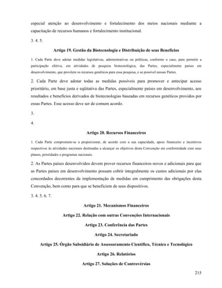 especial atenção ao desenvolvimento e fortalecimento dos meios nacionais mediante a
capacitação de recursos humanos e fortalecimento institucional.

3. 4. 5.

                 Artigo 19. Gestão da Biotecnologia e Distribuição de seus Benefícios

1. Cada Parte deve adotar medidas legislativas, administrativas ou políticas, conforme o caso, para permitir a
participação efetiva, em atividades de pesquisa biotecnológica, das Partes, especialmente países em
desenvolvimento, que provêem os recursos genéticos para essa pesquisa, e se possível nessas Partes.

2. Cada Parte deve adotar todas as medidas possíveis para promover e antecipar acesso
prioritário, em base justa e eqüitativa das Partes, especialmente países em desenvolvimento, aos
resultados e benefícios derivados de biotecnologias baseadas em recursos genéticos providos por
essas Partes. Esse acesso deve ser de comum acordo.

3.

4.

                                     Artigo 20. Recursos Financeiros

1. Cada Parte compromete-se a proporcionar, de acordo com a sua capacidade, apoio financeiro e incentivos
respectivos às atividades nacionais destinadas a alcançar os objetivos desta Convenção em conformidade com seus
planos, prioridades e programas nacionais.

2. As Partes países desenvolvidos devem prover recursos financeiros novos e adicionais para que
as Partes países em desenvolvimento possam cobrir integralmente os custos adicionais por elas
concordados decorrentes da implementação de medidas em cumprimento das obrigações desta
Convenção, bem como para que se beneficiem de seus dispositivos.

3. 4. 5. 6. 7.

                                   Artigo 21. Mecanismos Financeiros

                      Artigo 22. Relação com outras Convenções Internacionais

                                    Artigo 23. Conferência das Partes

                                             Artigo 24. Secretariado

      Artigo 25. Órgão Subsidiário de Assessoramento Científico, Técnico e Tecnológico

                                              Artigo 26. Relatórios

                                  Artigo 27. Soluções de Controvérsias

                                                                                                          215
 