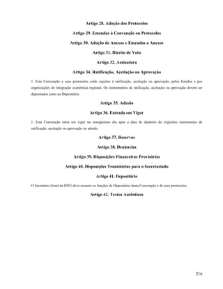 Artigo 28. Adoção dos Protocolos

                            Artigo 29. Emendas à Convenção ou Protocolos

                          Artigo 30. Adoção de Anexos e Emendas a Anexos

                                         Artigo 31. Direito de Voto

                                            Artigo 32. Assinatura

                            Artigo 34. Ratificação, Aceitação ou Aprovação

1. Esta Convenção e seus protocolos estão sujeitos à ratificação, aceitação ou aprovação, pelos Estados e por
organizações de integração econômica regional. Os instrumentos de ratificação, aceitação ou aprovação devem ser
depositados junto ao Depositário.

                                                 Artigo 35. Adesão

                                        Artigo 36. Entrada em Vigor

1. Esta Convenção entra em vigor no nonagésimo dia após a data de depósito do trigésimo instrumento de
ratificação, aceitação ou aprovação ou adesão.

                                             Artigo 37. Reservas

                                             Artigo 38. Denúncias

                            Artigo 39. Disposições Financeiras Provisórias

                       Artigo 40. Disposições Transitórias para o Secretariado

                                            Artigo 41. Depositário

O Secretário-Geral da ONU deve assumir as funções de Depositário desta Convenção e de seus protocolos.

                                        Artigo 42. Textos Autênticos




                                                                                                          216
 