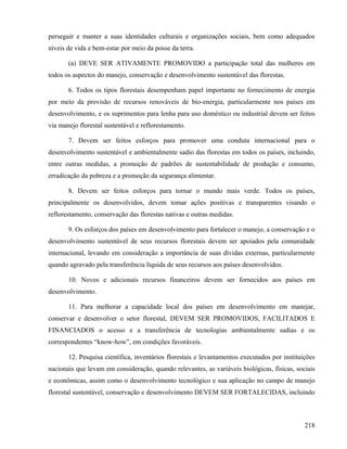 perseguir e manter a suas identidades culturais e organizações sociais, bem como adequados
níveis de vida e bem-estar por meio da posse da terra.

       (a) DEVE SER ATIVAMENTE PROMOVIDO a participação total das mulheres em
todos os aspectos do manejo, conservação e desenvolvimento sustentável das florestas.

       6. Todos os tipos florestais desempenham papel importante no fornecimento de energia
por meio da provisão de recursos renováveis de bio-energia, particularmente nos países em
desenvolvimento, e os suprimentos para lenha para uso doméstico ou industrial devem ser feitos
via manejo florestal sustentável e reflorestamento.

       7. Devem ser feitos esforços para promover uma conduta internacional para o
desenvolvimento sustentável e ambientalmente sadio das florestas em todos os países, incluindo,
entre outras medidas, a promoção de padrões de sustentabilidade de produção e consumo,
erradicação da pobreza e a promoção da segurança alimentar.

       8. Devem ser feitos esforços para tornar o mundo mais verde. Todos os países,
principalmente os desenvolvidos, devem tomar ações positivas e transparentes visando o
reflorestamento, conservação das florestas nativas e outras medidas.

       9. Os esforços dos países em desenvolvimento para fortalecer o manejo, a conservação e o
desenvolvimento sustentável de seus recursos florestais devem ser apoiados pela comunidade
internacional, levando em consideração a importância de suas dívidas externas, particularmente
quando agravado pela transferência líquida de seus recursos aos países desenvolvidos.

       10. Novos e adicionais recursos financeiros devem ser fornecidos aos países em
desenvolvimento.

       11. Para melhorar a capacidade local dos países em desenvolvimento em manejar,
conservar e desenvolver o setor florestal, DEVEM SER PROMOVIDOS, FACILITADOS E
FINANCIADOS o acesso e a transferência de tecnologias ambientalmente sadias e os
correspondentes “know-how”, em condições favoráveis.

       12. Pesquisa científica, inventários florestais e levantamentos executados por instituições
nacionais que levam em consideração, quando relevantes, as variáveis biológicas, físicas, sociais
e econômicas, assim como o desenvolvimento tecnológico e sua aplicação no campo de manejo
florestal sustentável, conservação e desenvolvimento DEVEM SER FORTALECIDAS, incluindo



                                                                                              218
 