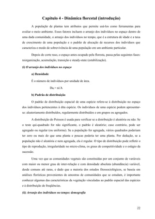 Capítulo 4 - Dinâmica florestal (introdução)
       A população de plantas tem atributos que permite usá-los como ferramentas para
avaliar o meio ambiente. Esses fatores incluem o arranjo dos indivíduos no espaço dentro de
uma dada comunidade, o arranjo dos indivíduos no tempo, que é a estrutura de idade e a taxa
de crescimento de uma população e o padrão de alocação de recursos dos indivíduos que
caracteriza o modo de sobrevivência de uma população em um ambiente particular.

       Depois do corte raso, o espaço antes ocupado pela floresta, passa pelas seguintes fases:
reorganização, acumulação, transição e steady-state (estabilização).

(i) O arranjo dos indivíduos no espaço

       a) Densidade

       É o número de indivíduos por unidade de área.

                      Daí = ni/A

       b) Padrão de distribuição

       O padrão de distribuição espacial de uma espécie refere-se à distribuição no espaço
dos indivíduos pertencentes à dita espécie. Os indivíduos de uma espécie podem apresentar-
se: aleatoriamente distribuídos, regularmente distribuídos e em grupos ou agregados.

       A distribuição do Poisson é usada para verificar se a distribuição é aleatória ou não. Se
o teste qui-quadrado for não significante, o padrão é aleatório; caso contrário, pode ser
agregado ou regular (ou uniforme). Se a população for agregada, vários quadrados poderiam
ter zero ou mais do que uma planta e poucas poderia ter uma planta. Por dedução, se a
população não é aleatória e nem agregada, ela é regular. O tipo de distribuição pode refletir o
tipo de reprodução, irregularidade no micro-clima, os graus de competitividade e o estágio da
sucessão.

       Uma vez que as comunidades vegetais são constituídas por um conjunto de variáveis
com maior ou menor grau de inter-relação e com densidade absoluta (abundância) variável,
desde comuns até raras, e dado que a maioria dos estudos fitossociológicos, se baseia em
análises florísticas provenientes de amostras de comunidades que se estudam, é importante
conhecer algumas das características da vegetação vinculadas ao padrão espacial das espécies
e à distribuição de freqüências.

(ii) Arranjo dos indivíduos no tempo: demografia



                                                                                             22
 