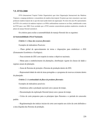 7.5. ITTO-2000
        ITTO (International Tropical Timber Organization) quer dizer Organização Internacional das Madeiras
Tropicais e congrega produtores e consumidores de madeira dura tropical. Os países que mais consomem e que mais
produzem madeira tropical são os que têm maior poder dentro da organização. No início dos anos 90, representantes
da ITTO e do comércio de madeiras tropicais e as ONGs ambientalistas reuniram-se em Haia, estabelecendo a meta
da ITTO para o ano 2000. Ficou acordado que a ITTO somente comercializaria produtos madeireiros oriundos de
planos de manejo florestal sustentável.

        Os critérios para avaliar a sustentabilidade do manejo florestal são os seguintes:

(i) Sustentabilidade (Nível Nacional);

        Critério 1: A base dos recursos florestais:

        Exemplos de indicadores Possíveis:

        - Plano global de aproveitamento de terras e disposições para estabelecer o ZEE
(Zoneamento Econômico e Ecológico).

        - Área existente de ZEE com respeito às metas e objetivos nacionais.

        - Metas para o estabelecimento de plantações, distribuição vigente de classes de idade e
regimes anuais de plantação.

        - Áreas de florestas de proteção e florestas de produção dentro do ZEE.

        - Representatividade da rede de áreas protegidas e o programa de reservas existente dentro
do planejado.

        Critério 2: A continuidade do fluxo de produtos florestais:

        Exemplos de indicadores possíveis:

        - Estatísticas sobre a produção nacional com o passar do tempo.

        - Documentação da exploração florestal (área) com o passar do tempo.

        - Ciclos de corte propostos para os principais tipos florestais e o período de concessão
padrão.

        - Regulamentação dos índices iniciais de corte com respeito aos ciclos de corte definidos e
a área (líquida) das florestas de produção.




                                                                                                            220
 