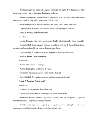 - Regulamentação dos cortes subseqüentes em relação aos ciclos de corte definidos, dados
sobre o incremento e a área líquida de florestas de produção.

       - Medidas tomadas para compatibilizar o primeiro ciclo de corte e os ciclos subseqüentes
e controlar a transição do primeiro ao segundo ciclo de corte.

       - Metas para a produção madeireira de diversas fontes com o passar do tempo.

       - Disponibilidade de normas silviculturais para os principais tipos florestais.

       Critério 3: Nível de controle ambiental:

       Indicadores:

       - Normas de manejo para outros componentes do ZEE não relacionados com a produção.

       - Disponibilidade de normas para obras de engenharia, proteção de bacias hidrográficas e
outras regras de manejo ambiental para as florestas de produção.

       - Disponibilidade de procedimentos para a avaliação do impacto ambiental.

       Critério 4: Efeitos Sócio-econômicos:

       Indicadores:

       - Padrões e tendências de emprego

       - Padrões de geração e distribuição de renda.

       - Orçamentos nacionais de gastos com o manejo florestal.

       - Disponibilidade de procedimentos para avaliar o impacto ambiental.

       Critério 5: Estrutura Institucional:

       Indicadores:

       - Existência de uma política florestal nacional.

       - Compatibilidade da política nacional com as diretrizes da ITTO.

       - Existência de uma estrutura legislativa adequada para por em prática as políticas
florestais nacionais e os planos de manejo florestal.

       - Existência de legislação adequada para regulamentar a exploração e administrar
documentos específicos (acordos de concessão florestal, por ex.).



                                                                                           221
 
