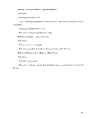 Critério 4: Um nível aceitável de impacto ambiental:

        Indicadores:

        - Grau de perturbação no solo.

        - Área e distribuição geográfica das matas ciliares e outras áreas de proteção de bacias
hidrográficas.

        - Grau e gravidade da erosão do solo.

        - Dispositivos para a proteção de corpos d’água.

        Critério 5: Benefícios Sócio-Econômicos:

        Indicadores:

        - Número de pessoas empregadas.

        - Natureza e quantidade de benefícios derivados das atividades florestais.

        Critério 6: Planejamento e Adaptação à Experiência:

        Indicadores:

        - Consultas à comunidade

        - Dispositivos para que o manejo florestal tenha em conta o aproveitamento tradicional da
floresta.




                                                                                             223
 