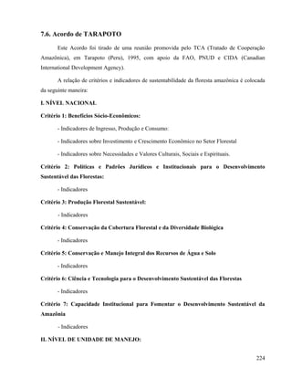 7.6. Acordo de TARAPOTO

       Este Acordo foi tirado de uma reunião promovida pelo TCA (Tratado de Cooperação
Amazônica), em Tarapoto (Peru), 1995, com apoio da FAO, PNUD e CIDA (Canadian
International Development Agency).

       A relação de critérios e indicadores de sustentabilidade da floresta amazônica é colocada
da seguinte maneira:

I. NÍVEL NACIONAL

Critério 1: Benefícios Sócio-Econômicos:

       - Indicadores de Ingresso, Produção e Consumo:

       - Indicadores sobre Investimento e Crescimento Econômico no Setor Florestal

       - Indicadores sobre Necessidades e Valores Culturais, Sociais e Espirituais.

Critério 2: Políticas e Padrões Jurídicos e Institucionais para o Desenvolvimento
Sustentável das Florestas:

       - Indicadores

Critério 3: Produção Florestal Sustentável:

       - Indicadores

Critério 4: Conservação da Cobertura Florestal e da Diversidade Biológica

       - Indicadores

Critério 5: Conservação e Manejo Integral dos Recursos de Água e Solo

       - Indicadores

Critério 6: Ciência e Tecnologia para o Desenvolvimento Sustentável das Florestas

       - Indicadores

Critério 7: Capacidade Institucional para Fomentar o Desenvolvimento Sustentável da
Amazônia

       - Indicadores

II. NÍVEL DE UNIDADE DE MANEJO:


                                                                                            224
 