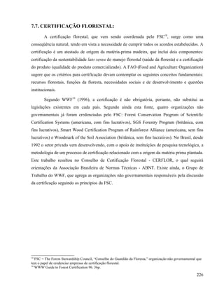 7.7. CERTIFICAÇÃO FLORESTAL:

        A certificação florestal, que vem sendo coordenada pelo FSC18, surge como uma
conseqüência natural, tendo em vista a necessidade de cumprir todos os acordos estabelecidos. A
certificação é um atestado de origem da matéria-prima madeira, que inclui dois componentes:
certificação da sustentabilidade lato sensu do manejo florestal (saúde da floresta) e a certificação
do produto (qualidade do produto comercializado). A FAO (Food and Agriculture Organization)
sugere que os critérios para certificação devam contemplar os seguintes conceitos fundamentais:
recursos florestais, funções da floresta, necessidades sociais e de desenvolvimento e questões
institucionais.

        Segundo WWF19 (1996), a certificação é não obrigatória, portanto, não substitui as
legislações existentes em cada país. Segundo ainda esta fonte, quatro organizações não
governamentais já foram credenciadas pelo FSC: Forest Conservation Program of Scientific
Certification Systems (americana, com fins lucrativos), SGS Forestry Program (britânica, com
fins lucrativos), Smart Wood Certification Program of Rainforest Alliance (americana, sem fins
lucrativos) e Woodmark of the Soil Association (britânica, sem fins lucrativos). No Brasil, desde
1992 o setor privado vem desenvolvendo, com o apoio de instituições de pesquisa tecnológica, a
metodologia de um processo de certificação relacionado com a origem da matéria prima plantada.
Este trabalho resultou no Conselho de Certificação Florestal - CERFLOR, o qual seguirá
orientações da Associação Brasileira de Normas Técnicas - ABNT. Existe ainda, o Grupo de
Trabalho do WWF, que agrega as organizações não governamentais responsáveis pela discussão
da certificação seguindo os princípios da FSC.




18
   FSC = The Forest Stewardship Council, “Conselho do Guardião da Floresta,” organização não governamental que
tem o papel de credenciar empresas de certificação florestal.
19
   WWW Guide to Forest Certification 96. 36p.

                                                                                                          226
 