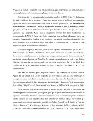 processos evolutivos resultantes que desempenham papéis importantes no funcionamento e
manutenção dos ecossistemas e na proteção de outras formas de vida.

       O texto do Art 1º é amparado pela Constituição brasileira de 1988. O Art 225 do Capítulo
de Meio Ambiente diz o seguinte: “Todos têm direito ao meio ambiente ecologicamente
equilibrado, bem de uso comum do povo e essencial à sadia qualidade de vida, impondo-se ao
Poder Público e à coletividade o dever de defendê-lo e preservá-lo para as presentes e futuras
gerações”. O MFS é um poderoso instrumento para defender a floresta em pé, desde que a
legislação seja cumprida. Neste caso, o engenheiro florestal tem papel fundamental na
implementação do MFS. O Ibama ou o órgão estadual de meio ambiente não podem terceirizar
este papel fundamental do Estado e devem monitorar o trabalho do engenheiro florestal. Se estes
atores falharem, há o Ministério Público para cobrar o cumprimento da Lei Florestal e, caso
necessário, aplicar a Lei de Crimes Ambientais.

       No que diz respeito à Amazônia, antes de tudo é preciso ter em mente o § 4º do Art 225
da Constituição, que declara a floresta amazônica, como patrimônio nacional e a sua utilização
far-se-á na forma da lei, dentro de condições que assegurem a preservação do meio ambiente. A
questão do manejo florestal na Amazônia foi tratada, principalmente, no Art 15 do Código
Florestal, que deveria ser regulamentado um ano após a aprovação da Lei em 1965. Esta
regulamentação ficou adormecida durante 29 anos e somente, em 1994, o Art 15 foi
regulamentado.

       Em 2006, foi aprovada pelo Congresso Nacional a Lei de Gestão de Florestas Públicas.
Apesar de ser federal, esta Lei foi inspirada nos problemas de usos do solo amazônico. A
principal novidade desta Lei é a introdução do sistema de concessão florestal para o manejo
florestal sustentável (MFS). Para adequar-se à Lei de Gestão, o Decreto 2.788 (regulamentação
do Art 15 do Código Florestal) foi substituído pelo Decreto nº 5.975 de 30 de novembro de 2006.

       Neste capítulo serão apresentadas todas as normas inerentes ao MFS na Amazônia. São
também apresentados os decretos já revogados para que se possa entender melhor a dinâmica da
legislação florestal na Amazônia. Os textos completos de cada documento obrigatório podem ser
obtidos clicando nos sites indicados. Hoje, para submeter um plano de MFS, o florestal tem que
ter em mente os seguintes documentos obrigatórios: Código Florestal, Lei de Gestão de Florestas
Públicas, Decreto nº 5.975 e Instrução Normativa nº 5 do Ministério do Meio Ambiente (MMA).
A IN cobre vários pontos do Código Florestal, da Lei de Gestão e da Lei de Crimes Ambientais e


                                                                                           228
 