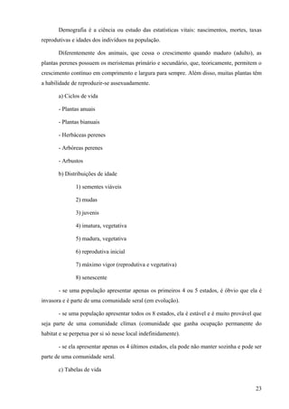 Demografia é a ciência ou estudo das estatísticas vitais: nascimentos, mortes, taxas
reprodutivas e idades dos indivíduos na população.

       Diferentemente dos animais, que cessa o crescimento quando maduro (adulto), as
plantas perenes possuem os meristemas primário e secundário, que, teoricamente, permitem o
crescimento contínuo em comprimento e largura para sempre. Além disso, muitas plantas têm
a habilidade de reproduzir-se assexuadamente.

       a) Ciclos de vida

       - Plantas anuais

       - Plantas bianuais

       - Herbáceas perenes

       - Arbóreas perenes

       - Arbustos

       b) Distribuições de idade

               1) sementes viáveis

               2) mudas

               3) juvenis

               4) imatura, vegetativa

               5) madura, vegetativa

               6) reprodutiva inicial

               7) máximo vigor (reprodutiva e vegetativa)

               8) senescente

       - se uma população apresentar apenas os primeiros 4 ou 5 estados, é óbvio que ela é
invasora e é parte de uma comunidade seral (em evolução).

       - se uma população apresentar todos os 8 estados, ela é estável e é muito provável que
seja parte de uma comunidade clímax (comunidade que ganha ocupação permanente do
habitat e se perpetua por si só nesse local indefinidamente).

       - se ela apresentar apenas os 4 últimos estados, ela pode não manter sozinha e pode ser
parte de uma comunidade seral.

       c) Tabelas de vida


                                                                                           23
 