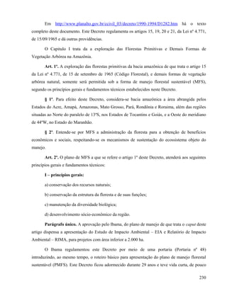Em http://www.planalto.gov.br/ccivil_03/decreto/1990-1994/D1282.htm há o texto
completo deste documento. Este Decreto regulamenta os artigos 15, 19, 20 e 21, da Lei nº 4.771,
de 15/09/1965 e dá outras providências.

       O Capitulo I trata da a exploração das Florestas Primitivas e Demais Formas de
Vegetação Arbórea na Amazônia.

       Art. 1º. A exploração das florestas primitivas da bacia amazônica de que trata o artigo 15
da Lei nº 4.771, de 15 de setembro de 1965 (Código Florestal), e demais formas de vegetação
arbórea natural, somente será permitida sob a forma de manejo florestal sustentável (MFS),
segundo os princípios gerais e fundamentos técnicos estabelecidos neste Decreto.

       § 1º. Para efeito deste Decreto, considera-se bacia amazônica a área abrangida pelos
Estados do Acre, Amapá, Amazonas, Mato Grosso, Pará, Rondônia e Roraima, além das regiões
situadas ao Norte do paralelo de 13ºS, nos Estados de Tocantins e Goiás, e a Oeste do meridiano
de 44ºW, no Estado do Maranhão.

       § 2º. Entende-se por MFS a administração da floresta para a obtenção de benefícios
econômicos e sociais, respeitando-se os mecanismos de sustentação do ecossistema objeto do
manejo.

       Art. 2º. O plano de MFS a que se refere o artigo 1º deste Decreto, atenderá aos seguintes
princípios gerais e fundamentos técnicos:

       I – princípios gerais:

       a) conservação dos recursos naturais;

       b) conservação da estrutura da floresta e de suas funções;

       c) manutenção da diversidade biológica;

       d) desenvolvimento sócio-econômico da região.

       Parágrafo único. A aprovação pelo Ibama, do plano de manejo de que trata o caput deste
artigo dispensa a apresentação do Estudo de Impacto Ambiental – EIA e Relatório de Impacto
Ambiental – RIMA, para projetos com área inferior a 2.000 ha.

       O Ibama regulamentou este Decreto por meio de uma portaria (Portaria nº 48)
introduzindo, ao mesmo tempo, o roteiro básico para apresentação do plano de manejo florestal
sustentável (PMFS). Este Decreto ficou adormecido durante 29 anos e teve vida curta, de pouco

                                                                                             230
 