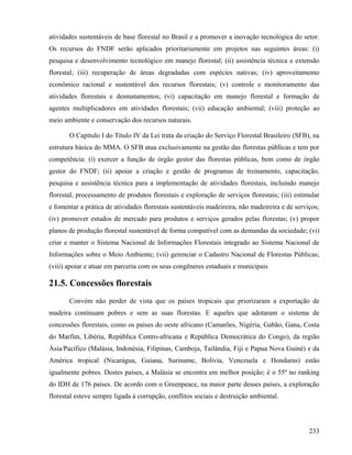 atividades sustentáveis de base florestal no Brasil e a promover a inovação tecnológica do setor.
Os recursos do FNDF serão aplicados prioritariamente em projetos nas seguintes áreas: (i)
pesquisa e desenvolvimento tecnológico em manejo florestal; (ii) assistência técnica e extensão
florestal; (iii) recuperação de áreas degradadas com espécies nativas; (iv) aproveitamento
econômico racional e sustentável dos recursos florestais; (v) controle e monitoramento das
atividades florestais e desmatamentos; (vi) capacitação em manejo florestal e formação de
agentes multiplicadores em atividades florestais; (vii) educação ambiental; (viii) proteção ao
meio ambiente e conservação dos recursos naturais.

       O Capítulo I do Título IV da Lei trata da criação do Serviço Florestal Brasileiro (SFB), na
estrutura básica do MMA. O SFB atua exclusivamente na gestão das florestas públicas e tem por
competência: (i) exercer a função de órgão gestor das florestas públicas, bem como de órgão
gestor do FNDF; (ii) apoiar a criação e gestão de programas de treinamento, capacitação,
pesquisa e assistência técnica para a implementação de atividades florestais, incluindo manejo
florestal, processamento de produtos florestais e exploração de serviços florestais; (iii) estimular
e fomentar a prática de atividades florestais sustentáveis madeireira, não madeireira e de serviços;
(iv) promover estudos de mercado para produtos e serviços gerados pelas florestas; (v) propor
planos de produção florestal sustentável de forma compatível com as demandas da sociedade; (vi)
criar e manter o Sistema Nacional de Informações Florestais integrado ao Sistema Nacional de
Informações sobre o Meio Ambiente; (vii) gerenciar o Cadastro Nacional de Florestas Públicas;
(viii) apoiar e atuar em parceria com os seus congêneres estaduais e municipais

21.5. Concessões florestais
       Convém não perder de vista que os países tropicais que priorizaram a exportação de
madeira continuam pobres e sem as suas florestas. E aqueles que adotaram o sistema de
concessões florestais, como os países do oeste africano (Camarões, Nigéria, Gabão, Gana, Costa
do Marfim, Libéria, República Centro-africana e República Democrática do Congo), da região
Ásia/Pacífico (Malásia, Indonésia, Filipinas, Camboja, Tailândia, Fiji e Papua Nova Guiné) e da
América tropical (Nicarágua, Guiana, Suriname, Bolívia, Venezuela e Honduras) estão
igualmente pobres. Destes países, a Malásia se encontra em melhor posição; é o 55º no ranking
do IDH de 176 países. De acordo com o Greenpeace, na maior parte desses países, a exploração
florestal esteve sempre ligada à corrupção, conflitos sociais e destruição ambiental.




                                                                                                233
 
