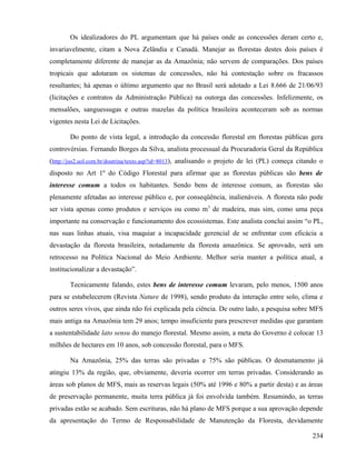 Os idealizadores do PL argumentam que há países onde as concessões deram certo e,
invariavelmente, citam a Nova Zelândia e Canadá. Manejar as florestas destes dois países é
completamente diferente de manejar as da Amazônia; não servem de comparações. Dos países
tropicais que adotaram os sistemas de concessões, não há contestação sobre os fracassos
resultantes; há apenas o último argumento que no Brasil será adotado a Lei 8.666 de 21/06/93
(licitações e contratos da Administração Pública) na outorga das concessões. Infelizmente, os
mensalões, sanguessugas e outras mazelas da política brasileira aconteceram sob as normas
vigentes nesta Lei de Licitações.

       Do ponto de vista legal, a introdução da concessão florestal em florestas públicas gera
controvérsias. Fernando Borges da Silva, analista processual da Procuradoria Geral da República
(http://jus2.uol.com.br/doutrina/texto.asp?id=8013), analisando o projeto de lei (PL) começa citando o
disposto no Art 1º do Código Florestal para afirmar que as florestas públicas são bens de
interesse comum a todos os habitantes. Sendo bens de interesse comum, as florestas são
plenamente afetadas ao interesse público e, por conseqüência, inalienáveis. A floresta não pode
ser vista apenas como produtos e serviços ou como m3 de madeira, mas sim, como uma peça
importante na conservação e funcionamento dos ecossistemas. Este analista conclui assim “o PL,
nas suas linhas atuais, visa maquiar a incapacidade gerencial de se enfrentar com eficácia a
devastação da floresta brasileira, notadamente da floresta amazônica. Se aprovado, será um
retrocesso na Política Nacional do Meio Ambiente. Melhor seria manter a política atual, a
institucionalizar a devastação”.

       Tecnicamente falando, estes bens de interesse comum levaram, pelo menos, 1500 anos
para se estabelecerem (Revista Nature de 1998), sendo produto da interação entre solo, clima e
outros seres vivos, que ainda não foi explicada pela ciência. De outro lado, a pesquisa sobre MFS
mais antiga na Amazônia tem 29 anos; tempo insuficiente para prescrever medidas que garantam
a sustentabilidade lato sensu do manejo florestal. Mesmo assim, a meta do Governo é colocar 13
milhões de hectares em 10 anos, sob concessão florestal, para o MFS.

       Na Amazônia, 25% das terras são privadas e 75% são públicas. O desmatamento já
atingiu 13% da região, que, obviamente, deveria ocorrer em terras privadas. Considerando as
áreas sob planos de MFS, mais as reservas legais (50% até 1996 e 80% a partir desta) e as áreas
de preservação permanente, muita terra pública já foi envolvida também. Resumindo, as terras
privadas estão se acabado. Sem escrituras, não há plano de MFS porque a sua aprovação depende
da apresentação do Termo de Responsabilidade de Manutenção da Floresta, devidamente

                                                                                                  234
 