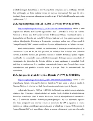 averbado à margem da matrícula do imóvel competente. Sem plano, não há certificação florestal.
Sem certificação, vai faltar madeira tropical no mercado internacional. Será que foi este o
combustível que empurrou a máquina que atropelou o Art. 1º do Código Florestal e aprovou tão
rapidamente o PL?

21.6. Regulamentação da Lei 11.284: Decreto nº 6063 de 20/03/07
       http://www.planalto.gov.br/ccivil_03/_Ato2007-2010/2007/Decreto/D6063.htm contém o texto
original deste Decreto. Este decreto regulamenta a Lei 11.284 (Lei de Gestão de Florestas
Públicas). O decreto trata do Cadastro Nacional de Florestas Públicas, considerando apenas as
áreas cobertas por florestas até o dia 02/03/06 (aprovação da Lei). Este cadastro constará de 3
estágios: identificação, delimitação e demarcação. Importante lembrar que o Plano Anual de
Outorga Florestal (PAOF) somente considerará florestas públicas inscritas no Cadastro Nacional.

       O decreto regulamenta também, em âmbito federal, a destinação de florestas públicas às
comunidades locais. O Art. 14. diz que: antes da realização das licitações para concessão
florestal, as florestas públicas, em que serão alocadas as unidades de manejo, quando ocupadas
ou utilizadas por comunidades locais, serão identificadas para destinação a essas comunidades. O
planejamento das dimensões das florestas públicas a serem destinadas à comunidade local,
individual ou coletivamente, deve considerar o uso sustentável dos recursos florestais, bem como o
beneficiamento dos produtos extraídos, como a principal fonte de sustentabilidade dos
beneficiários.

21.7. Adequação à Lei de Gestão: Decreto nº 5.975 de 30/11/2006
       http://www.planalto.gov.br/ccivil_03/_Ato2004-2006/2006/Decreto/D5975.htm contém o texto
original deste Decreto. Este decreto alterou o Decreto 2.788 para ajustá-lo a Lei de Gestão de
Florestas Públicas. A principal novidade é a retirada dos princípios do texto do Decreto.

       A Instrução Normativa IN 05 de 11/12/2006, do Ministério do Meio Ambiente, disciplina
o Decreto. Esta IN introduz a Autorização Prévia à Análise Técnica de Plano de Manejo Florestal
Sustentável Autorização Prévia à Análise Técnica de Plano de Manejo Florestal Sustentável –
APAT. É introduzida também a Autorização para Exploração – AUTEX, documento expedido
pelo órgão competente que autoriza o início da exploração da UPA e especifica o volume
máximo por espécie permitido para exploração, com a validade de 12 meses. O Documento de
Origem Florestal-DOF será requerido em relação ao volume efetivamente explorado, observados


                                                                                              235
 