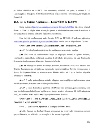 os limites definidos na AUTEX. Este documento substitui, em parte, a extinta ATPF
(Autorização de Transporte de Produtos Florestais). Este documento é apresentado, na íntegra, no
Anexo 8.1.

21.8. Lei de Crimes Ambientais – Lei nº 9.605 de 12/02/98
       Neste endereço http://www.planalto.gov.br/ccivil_03/Leis/L9605.htm há o texto original
desta Lei. Esta Lei dispõe sobre as sanções penais e administrativas derivadas de condutas e
atividades lesivas ao meio ambiente, e dá outras providências.

       Esta Lei foi regulamentada pelo Decreto 3.179 de 21/09/99. O endereço eletrônico
http://www.planalto.gov.br/ccivil_03/decreto/D3179.htm contém o texto original deste Decreto.

       CAPÍTULO - DAS DISPOSIÇÕES PRELIMINARES – DECRETO 3.179

       Art. 2o As infrações administrativas são punidas com as seguintes sanções:

       § 11. Nos casos de desmatamento ilegal de vegetação natural, o agente autuante,
verificando a necessidade, embargará a prática de atividades econômicas na área ilegalmente
desmatada simultaneamente à lavratura do auto de infração.

       § 12. O embargo do Plano de Manejo Florestal Sustentável - PMFS não exonera seu
detentor da execução de atividades de manutenção ou recuperação da floresta, permanecendo o
Termo de Responsabilidade de Manutenção da Floresta válido até o prazo final da vigência
estabelecida no PMFS.

       Art. 4o A multa terá por base a unidade, o hectare, o metro cúbico, o quilograma ou outra
medida pertinente, de acordo com o objeto jurídico lesado.

       Art. 5o O valor da multa de que trata este Decreto será corrigido, periodicamente, com
base nos índices estabelecidos na legislação pertinente, sendo o mínimo de R$ 50,00 (cinqüenta
reais), e o máximo de R$ 50.000.000,00 (cinqüenta milhões de reais).

       CAPÍTULO II - DAS SANÇÕES APLICÁVEIS ÀS INFRAÇÕES COMETIDAS
CONTRA O MEIO AMBIENTE

       Seção II - Das Sanções Aplicáveis às Infrações Contra a Flora

       Art. 25. Destruir ou danificar floresta considerada de preservação permanente, mesmo
que em formação, ou utilizá-la com infringência das normas de proteção:



                                                                                            236
 