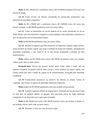Multa de R$1.500,00 (mil e quinhentos reais) a R$ 50.000,00 (cinqüenta mil reais), por
hectare ou fração.

       Art. 26. Cortar árvores em floresta considerada de preservação permanente, sem
permissão da autoridade competente:

       Multa de R$ 1.500,00 (mil e quinhentos reais) a R$ 5.000,00 (cinco mil reais), por
hectare ou fração, ou R$ 500,00 (quinhentos reais), por metro cúbico.

       Art. 31. Cortar ou transformar em carvão madeira de lei, assim classificada em ato do
Poder Público, para fins industriais, energéticos ou para qualquer outra exploração, econômica ou
não, em desacordo com as determinações legais:

       Multa de R$ 500,00 (quinhentos reais), por metro cúbico.

       Art. 32. Receber ou adquirir, para fins comerciais ou industriais, madeira, lenha, carvão e
outros produtos de origem vegetal, sem exigir a exibição de licença do vendedor, outorgada pela
autoridade competente, e sem munir-se da via que deverá acompanhar o produto até final
beneficiamento:

       Multa simples de R$ 100,00 (cem reais) a R$ 500,00 (quinhentos reais), por unidade,
estéreo, quilo, mdc ou metro cúbico.

       Parágrafo único. Incorre nas mesmas multas, quem vende, expõe à venda, tem em
depósito, transporta ou guarda madeira, lenha, carvão e outros produtos de origem vegetal, sem
licença válida para todo o tempo da viagem ou do armazenamento, outorgada pela autoridade
competente.

       Art. 35. Comercializar motosserra ou utilizá-la em floresta ou demais formas de
vegetação, sem licença ou registro da autoridade ambiental competente:

       Multa simples de R$ 500,00 (quinhentos reais), por unidade comercializada.

       Art. 38. Explorar vegetação arbórea de origem nativa, localizada em área de reserva legal
ou fora dela, de domínio público ou privado, sem aprovação prévia do órgão ambiental
competente ou em desacordo com a aprovação concedida.

       Multa de R$ 100,00 (cem reais) a R$ 300,00 (trezentos reais), por hectare ou fração, ou
por unidade, estéreo, quilo, mdc ou metro cúbico.

       Art. 39. Desmatar, a corte raso, área de reserva legal:

                                                                                              237
 