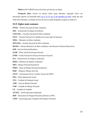 Multa de R$ 5.000,00 (cinco mil reais), por hectare ou fração.

       Parágrafo único. Incorre na mesma multa quem desmatar vegetação nativa em
percentual superior ao permitido pela Lei no 4.771, de 15 de setembro de 1965, ainda que não
tenha sido realizada a averbação da área de reserva legal obrigatória exigida na citada Lei.

21.9. Siglas mais comuns:
PNMA – Política Nacional do Meio Ambiente
ZEE – Zoneamento Ecológico-Econômico
CONAMA – Conselho Nacional do Meio Ambiente
SNUC – Sistema Nacional de Unidades de Conservação da Natureza
MMA – Ministério de Meio Ambiente
SISNAMA – Sistema Nacional do Meio Ambiente
IBAMA – Instituto Brasileiro do Meio Ambiente e dos Recursos Naturais Renováveis
SFB – Serviço Florestal Brasileiro
PAOF – Plano Anual de Outorga Florestal
FNDF – Fundo Nacional de Desenvolvimento Florestal
EIA – Estudo Prévio de Impacto Ambiental
RIMA – Relatório de Impacto Ambiental
MFS – Manejo Florestal Sustentável
PMFS – Plano de Manejo Florestal Sustentável
DMC – Diâmetro Mínimo de Corte
APAT – Autorização Prévia à Análise Técnica de PMFS
POA – Plano Operacional Anual
UPA – Unidade de Produção Anual
AMF – Área de Manejo Florestal
UMF – Unidade de Manejo Florestal
UT – Unidade de Trabalho
AUTEX – Autorização para Exploração
DOF – Documento de Origem Florestal (substituiu ATPF)
ATPF – Autorização para Transporte de Produtos Florestais




                                                                                               238
 