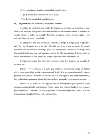 - Tipo I: populações têm baixa mortalidade quando jovem

       - Tipo II: mortalidade constante em todas idades

       - Tipo III: alta mortalidade quando jovem.

(iii) Comportamento dos indivíduos: alocação de recursos

       A espécie de planta tem um padrão de alocação de recursos que minimiza as suas
chances de extinção. Tais padrões têm sido mantidos e melhorados durante o processo de
seleção natural. O padrão de alocação determina, em parte, o nicho de uma espécie – seu
endereço funcional numa comunidade.

       Os organismos têm uma quantidade limitada de tempo e energia para completar o
ciclo de vida. O tempo, por si só, não é alocado, mas é importante no ganho de energia
fotossintética e na utilização de energia para a sua manutenção. Uma fração da energia total
disponível é distribuída para cada atividade no ciclo de vida: a quantidade de tempo gasto no
estado de dormência, na fase juvenil, no estágio vegetativo ou na fase madura etc.

       O organismo parece ficar sobre um continuum entre dois extremos de alocação de
recursos: r e k.

       Seleção – r => planta de vida curta que amadurece rapidamente, ocupa um habitat
aberto numa comunidade seral e gasta uma grande fração de seus recursos fotossintéticos para
produzir flores, frutos e sementes. O tamanho de suas populações é densidade-independente,
isto é, elas são reguladas por fatores físicos como fogo, inundação, congelamento, seca etc.

       Seleção – k => planta de vida longa que tem um prolongado estágio vegetativo, ocupa
uma comunidade fechada, seral tardia ou clímax e gasta uma pequena fração de seus recursos
para reprodução. O tamanho de suas populações é densidade-dependente, isto é, elas são
reguladas por interações bióticas como a competição.




                                                                                               24
 