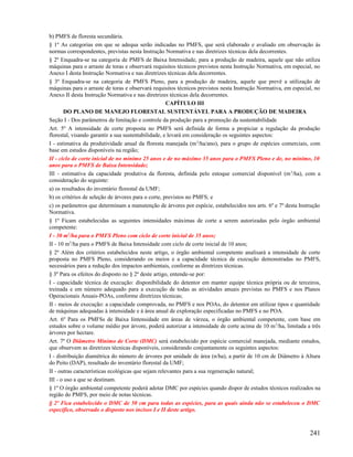 b) PMFS de floresta secundária.
§ 1º As categorias em que se adequa serão indicadas no PMFS, que será elaborado e avaliado em observação às
normas correspondentes, previstas nesta Instrução Normativa e nas diretrizes técnicas dela decorrentes.
§ 2º Enquadra-se na categoria de PMFS de Baixa Intensidade, para a produção de madeira, aquele que não utiliza
máquinas para o arraste de toras e observará requisitos técnicos previstos nesta Instrução Normativa, em especial, no
Anexo I desta Instrução Normativa e nas diretrizes técnicas dela decorrentes.
§ 3º Enquadra-se na categoria de PMFS Pleno, para a produção de madeira, aquele que prevê a utilização de
máquinas para o arraste de toras e observará requisitos técnicos previstos nesta Instrução Normativa, em especial, no
Anexo II desta Instrução Normativa e nas diretrizes técnicas dela decorrentes.
                                                     CAPÍTULO III
       DO PLANO DE MANEJO FLORESTAL SUSTENTÁVEL PARA A PRODUÇÃO DE MADEIRA
Seção I - Dos parâmetros de limitação e controle da produção para a promoção da sustentabilidade
Art. 5º A intensidade de corte proposta no PMFS será definida de forma a propiciar a regulação da produção
florestal, visando garantir a sua sustentabilidade, e levará em consideração os seguintes aspectos:
I - estimativa da produtividade anual da floresta manejada (m 3/ha/ano), para o grupo de espécies comerciais, com
base em estudos disponíveis na região;
II - ciclo de corte inicial de no mínimo 25 anos e de no máximo 35 anos para o PMFS Pleno e de, no mínimo, 10
anos para o PMFS de Baixa Intensidade;
III - estimativa da capacidade produtiva da floresta, definida pelo estoque comercial disponível (m 3/ha), com a
consideração do seguinte:
a) os resultados do inventário florestal da UMF;
b) os critérios de seleção de árvores para o corte, previstos no PMFS; e
c) os parâmetros que determinam a manutenção de árvores por espécie, estabelecidos nos arts. 6º e 7º desta Instrução
Normativa.
§ 1º Ficam estabelecidas as seguintes intensidades máximas de corte a serem autorizadas pelo órgão ambiental
competente:
I - 30 m3/ha para o PMFS Pleno com ciclo de corte inicial de 35 anos;
II - 10 m3/ha para o PMFS de Baixa Intensidade com ciclo de corte inicial de 10 anos;
§ 2º Além dos critérios estabelecidos neste artigo, o órgão ambiental competente analisará a intensidade de corte
proposta no PMFS Pleno, considerando os meios e a capacidade técnica de execução demonstradas no PMFS,
necessários para a redução dos impactos ambientais, conforme as diretrizes técnicas.
§ 3º Para os efeitos do disposto no § 2º deste artigo, entende-se por:
I - capacidade técnica de execução: disponibilidade do detentor em manter equipe técnica própria ou de terceiros,
treinada e em número adequado para a execução de todas as atividades anuais previstas no PMFS e nos Planos
Operacionais Anuais-POAs, conforme diretrizes técnicas;
II - meios de execução: a capacidade comprovada, no PMFS e nos POAs, do detentor em utilizar tipos e quantidade
de máquinas adequadas à intensidade e à área anual de exploração especificadas no PMFS e no POA.
Art. 6º Para os PMFSs de Baixa Iintensidade em áreas de várzea, o órgão ambiental competente, com base em
estudos sobre o volume médio por árvore, poderá autorizar a intensidade de corte acima de 10 m 3/ha, limitada a três
árvores por hectare.
Art. 7º O Diâmetro Mínimo de Corte (DMC) será estabelecido por espécie comercial manejada, mediante estudos,
que observem as diretrizes técnicas disponíveis, considerando conjuntamente os seguintes aspectos:
I - distribuição diamétrica do número de árvores por unidade de área (n/ha), a partir de 10 cm de Diâmetro à Altura
do Peito (DAP), resultado do inventário florestal da UMF;
II - outras características ecológicas que sejam relevantes para a sua regeneração natural;
III - o uso a que se destinam.
§ 1º O órgão ambiental competente poderá adotar DMC por espécies quando dispor de estudos técnicos realizados na
região do PMFS, por meio de notas técnicas.
§ 2º Fica estabelecido o DMC de 50 cm para todas as espécies, para as quais ainda não se estabeleceu o DMC
específico, observado o disposto nos incisos I e II deste artigo.



                                                                                                                241
 