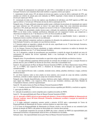 Art. 8º Quando do planejamento da exploração de cada UPA, a intensidade de corte de que trata o art. 5º desta
Instrução Normativa será estipulada observando também os seguintes critérios por espécie:
I - manutenção de pelo menos 10% do número de árvores por espécie, na área de efetiva exploração da UPA, que
atendam aos critérios de seleção para corte indicados no PMFS, respeitado o limite mínimo de manutenção de 3
árvores por espécie por 100 ha;
II - manutenção de todas as árvores das espécies cuja abundância de indivíduos com DAP superior ao DMC seja
igual ou inferior a 3 árvores por 100 hectares de área de efetiva exploração da UPA.
Parágrafo único. O órgão ambiental competente poderá acatar a definição de percentuais de manutenção por espécie
que sejam inferiores aos 10% previstos no inciso I do caput deste artigo, bem como determinar percentuais
superiores a 10%, desde que observado o disposto nos incisos I e II do art. 7o desta Instrução Normativa.
Art. 9º Poderão ser apresentados estudos técnicos para a alteração dos parâmetros definidos nos arts. 5º a 8º no
PMFS ou de forma avulsa, mediante justificativas elaboradas por seu responsável técnico, que comprovem a
observância do disposto no art. 3º do Decreto no 5.975, de 30 de novembro de 2006.
§ 1º Os estudos técnicos mencionados no caput deverão considerar as especificidades locais e apresentar o
fundamento técnico-científico utilizado em sua elaboração.
§ 2º O órgão ambiental competente analisará as propostas de alterações dos parâmetros previstos nos arts. 5º a 8º
desta Instrução Normativa, com amparo em suas diretrizes técnicas.
§ 3º Somente poderá ser requerida a redução do ciclo de corte, especificado no art. 5º desta Instrução Normativa,
quando comprovada a recuperação da floresta.
§ 4º As Câmaras Técnicas de Floresta subsidiarão os órgãos ambientais competentes na análise da alteração dos
parâmetros definidos nos arts. 5º a 8º desta Instrução Normativa.
Art. 10. É obrigatória a adoção de procedimentos que possibilitem o controle da origem da produção por meio do
rastreamento da madeira das árvores exploradas, desde a sua localização na floresta até o seu local de
desdobramento.
Parágrafo único. Os procedimentos mencionados no caput deste artigo serão definidos em diretrizes técnicas.
Art. 11. O órgão ambiental competente definirá períodos de restrição das atividades de corte e extração florestal no
período chuvoso, para os PMFSs em floresta de terra-firme, observada a sazonalidade local.
Seção II - Da apresentação do Plano de Manejo Florestal Sustentável-PMFS e do Planos Operacionais Anuais-POAs
Art. 12. O PMFS, seus respectivos POA e o Relatório de Atividades serão entregues nas seguintes formas,
cumulativamente:
I - em meio digital (CD-rom): todo o conteúdo, incluindo textos, tabelas, planilhas eletrônicas e mapas, conforme
diretrizes técnicas.
II - em forma impressa: todos os itens citados no inciso anterior, com exceção do corpo das tabelas e planilhas
eletrônicas, contendo os dados originais de campo dos inventários florestais.
Parágrafo único. Quando disponibilizados sistemas eletrônicos pelos órgãos ambientais competentes, a entrega por
meio digital dos PMFSs e dos respectivos POAs dar-se-á por formulário eletrônico, pela Rede Mundial de
Computadores-Internet, conforme regulamentação.
Seção III - Da analise técnica do Plano de Manejo Florestal Sustentável-PMFS
Art. 13. A análise técnica do PMFS observará as diretrizes técnicas expedidas pelo IBAMA e concluirá no seguinte:
I - aprovação do PMFS; ou
II - indicação de pendências a serem cumpridas para a seqüência da análise do PMFS.
Seção IV - Da responsabilidade pelo Plano de Manejo Florestal Sustentável-PMFS
Art. 14. Aprovado o PMFS, deverá ser apresentado pelo detentor o Termo de Responsabilidade de Manutenção da
Floresta, conforme Anexo III desta Instrução Normativa, devidamente averbado à margem da matrícula do
imóvel competente.
§ 1º O órgão ambiental competente somente emitirá a primeira AUTEX após a apresentação do Termo de
Responsabilidade de Manutenção de Floresta, conforme disposto no caput deste artigo.
§ 2º O Termo de Responsabilidade de Manutenção de Floresta vincula o uso da floresta ao uso sustentável pelo
período de duração do PMFS e não poderá ser desaverbado até o término desse período.
Art. 15. A paralisação temporária da execução do PMFS não exime o detentor do PMFS da responsabilidade pela
manutenção da floresta e da apresentação anual do POA e do Relatório de Atividades.
Subseção única - Da responsabilidade técnica pelo Plano de Manejo Florestal Sustentável-PMFS

                                                                                                               242
 