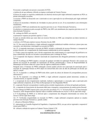 b) executar a exploração sem possuir a necessária AUTEX;
c) prática de ato que embarace, dificulte ou impeça a realização da Vistoria Técnica;
d) deixar de cumprir os requisitos estabelecidos em diretrizes técnicas pelo órgão ambiental competente no POA ou
prestar informações incorretas;
e) executar o PMFS em desacordo com o autorizado ou sem a aprovação de sua reformulação pelo órgão ambiental
competente;
f) deixar de encaminhar o Relatório de Atividades no prazo previsto no art. 24 ou encaminhá-lo com informações
fraudulentas;
g) transferir o PMFS sem atendimento dos requisitos previstos no art. 18 desta Instrução Normativa;
h) substituir os responsáveis pela execução do PMFS e das ARTs sem atendimento dos requisitos previstos no art. 16
desta Instrução Normativa;
III - embargo do PMFS, nos casos de:
a) permanecer suspenso por período superior a 5 anos;
b) ação ou omissão dolosa que cause dano aos recursos florestais na AMF, que extrapolem aos danos inerentes ao
manejo florestal;
c) utilizar a AUTEX para explorar recursos florestais fora da AMF.
Art. 32. Nos casos de advertência, o órgão ambiental competente estabelecerá medidas corretivas e prazos para suas
execuções, sem determinar a interrupção na execução do PMFS.
Art. 33. A suspensão interrompe a execução do PMFS, incluída a exploração de recursos florestais e o transporte de
produto florestal, até o cumprimento de condicionantes estabelecidas no ato de suspensão.
§ 1º Findo o prazo da suspensão, sem o devido cumprimento das condicionantes ou a apresentação de justificativa no
prazo estabelecido, deverão ser iniciados os procedimentos para a embargo do Plano.
§ 2º A suspensão não dispensa o detentor sancionado do cumprimento das obrigações pertinentes à conservação da
floresta.
Art. 34. O embargo do PMFS impede a execução de qualquer atividade de exploração florestal e não exonera seu
detentor da execução de atividades de manutenção da floresta, permanecendo o Termo de Responsabilidade de
Manutenção da Floresta válido até o prazo final da vigência estabelecida no PMFS.
Parágrafo único. O detentor do PMFS embargado somente poderá solicitar nova aprovação de autorização para a
execução de exploração floresta no POA depois de transcorridos dois anos da data de publicação da decisão que
aplicar a sanção.
Art. 35. A suspensão e o embargo do PMFS terão efeito a partir da ciência do detentor do correspondente processo
administrativo.
Art. 36. Na suspensão e no embargo do PMFS, o órgão ambiental competente poderá determinar, isoladas ou
cumulativamente, as seguintes medidas:
I - a recuperação da área irregularmente explorada, mediante a apresentação e a execução, após a aprovação pelo
órgão ambiental competente, de um Plano de Recuperação de Área Degradada-PRAD;
II - a reposição florestal correspondente à matéria-prima extraída irregularmente, na forma da legislação pertinente;
III - a suspensão do fornecimento do documento hábil para o transporte e armazenamento da matéria-prima florestal.
§ 1º No embargo do PMFS imposto pelos casos previstos nas alíneas “b” e “c” do inciso III do art. 31 desta Instrução
Normativa, serão obrigatoriamente impostas todas as medidas estabelecidas nos incisos I a III do caput deste artigo.
§ 2º O desembargo do PMFS só se efetivará após o cumprimento das obrigações determinadas nos termos dos
incisos I a III do caput deste artigo.
Art. 37. Verificadas irregularidades na execução do PMFS, o órgão ambiental competente aplicará as sanções
previstas nesta Instrução Normativa e, quando couber:
I - oficiará ao Ministério Público;
II - representará ao Conselho Regional de Engenharia e Arquitetura-CREA, em que estiver registrado o responsável
técnico pelo PMFS; e
III - efetuará a inibição do registro no Cadastro Técnico Federal- CTF.
                                                    CAPÍTULO VI
                                             DAS DISPOSIÇÕES FINAIS


                                                                                                                245
 