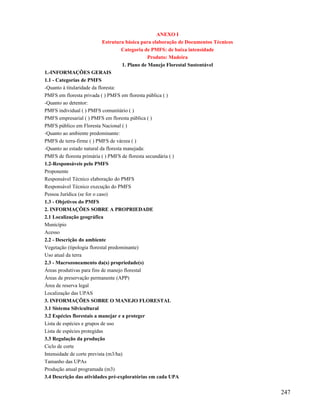 ANEXO I
                            Estrutura básica para elaboração de Documentos Técnicos
                                     Categoria de PMFS: de baixa intensidade
                                                 Produto: Madeira
                                     1. Plano de Manejo Florestal Sustentável
1.-INFORMAÇÕES GERAIS
1.1 - Categorias de PMFS
-Quanto à titularidade da floresta:
PMFS em floresta privada ( ) PMFS em floresta pública ( )
-Quanto ao detentor:
PMFS individual ( ) PMFS comunitário ( )
PMFS empresarial ( ) PMFS em floresta pública ( )
PMFS público em Floresta Nacional ( )
-Quanto ao ambiente predominante:
PMFS de terra-firme ( ) PMFS de várzea ( )
-Quanto ao estado natural da floresta manejada:
PMFS de floresta primária ( ) PMFS de floresta secundária ( )
1.2-Responsáveis pelo PMFS
Proponente
Responsável Técnico elaboração do PMFS
Responsável Técnico execução do PMFS
Pessoa Jurídica (se for o caso)
1.3 - Objetivos do PMFS
2. INFORMAÇÕES SOBRE A PROPRIEDADE
2.1 Localização geográfica
Município
Acesso
2.2 - Descrição do ambiente
Vegetação (tipologia florestal predominante)
Uso atual da terra
2.3 - Macrozoneamento da(s) propriedade(s)
Áreas produtivas para fins de manejo florestal
Áreas de preservação permanente (APP)
Área de reserva legal
Localização das UPAS
3. INFORMAÇÕES SOBRE O MANEJO FLORESTAL
3.1 Sistema Silvicultural
3.2 Espécies florestais a manejar e a proteger
Lista de espécies e grupos de uso
Lista de espécies protegidas
3.3 Regulação da produção
Ciclo de corte
Intensidade de corte prevista (m3/ha)
Tamanho das UPAs
Produção anual programada (m3)
3.4 Descrição das atividades pré-exploratórias em cada UPA


                                                                                      247
 