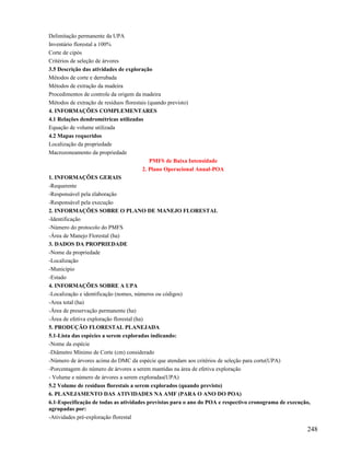 Delimitação permanente da UPA
Inventário florestal a 100%
Corte de cipós
Critérios de seleção de árvores
3.5 Descrição das atividades de exploração
Métodos de corte e derrubada
Métodos de extração da madeira
Procedimentos de controle da origem da madeira
Métodos de extração de resíduos florestais (quando previsto)
4. INFORMAÇÕES COMPLEMENTARES
4.1 Relações dendrométricas utilizadas
Equação de volume utilizada
4.2 Mapas requeridos
Localização da propriedade
Macrozoneamento da propriedade
                                             PMFS de Baixa Intensidade
                                          2. Plano Operacional Anual-POA
1. INFORMAÇÕES GERAIS
-Requerente
-Responsável pela elaboração
-Responsável pela execução
2. INFORMAÇÕES SOBRE O PLANO DE MANEJO FLORESTAL
-Identificação
-Número do protocolo do PMFS
-Área de Manejo Florestal (ha)
3. DADOS DA PROPRIEDADE
-Nome da propriedade
-Localização
-Município
-Estado
4. INFORMAÇÕES SOBRE A UPA
-Localização e identificação (nomes, números ou códigos)
-Area total (ha)
-Área de preservação permanente (ha)
-Área de efetiva exploração florestal (ha)
5. PRODUÇÃO FLORESTAL PLANEJADA
5.1-Lista das espécies a serem exploradas indicando:
-Nome da espécie
-Diâmetro Mínimo de Corte (cm) considerado
-Número de árvores acima do DMC da espécie que atendam aos critérios de seleção para corte(UPA)
-Porcentagem do número de árvores a serem mantidas na área de efetiva exploração
- Volume e número de árvores a serem exploradas(UPA)
5.2 Volume de resíduos florestais a serem explorados (quando previsto)
6. PLANEJAMENTO DAS ATIVIDADES NA AMF (PARA O ANO DO POA)
6.1-Especificação de todas as atividades previstas para o ano do POA e respectivo cronograma de execução,
agrupadas por:
-Atividades pré-exploração florestal

                                                                                                       248
 