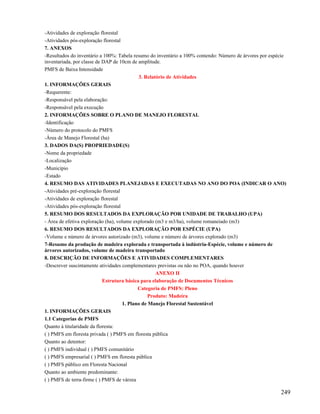 -Atividades de exploração florestal
-Atividades pós-exploração florestal
7. ANEXOS
-Resultados do inventário a 100%: Tabela resumo do inventário a 100% contendo: Número de árvores por espécie
inventariada, por classe de DAP de 10cm de amplitude.
PMFS de Baixa Intensidade
                                            3. Relatório de Atividades
1. INFORMAÇÕES GERAIS
-Requerente:
-Responsável pela elaboração:
-Responsável pela execução
2. INFORMAÇÕES SOBRE O PLANO DE MANEJO FLORESTAL
-Identificação
-Número do protocolo do PMFS
-Área de Manejo Florestal (ha)
3. DADOS DA(S) PROPRIEDADE(S)
-Nome da propriedade
-Localização
-Município
-Estado
4. RESUMO DAS ATIVIDADES PLANEJADAS E EXECUTADAS NO ANO DO POA (INDICAR O ANO)
-Atividades pré-exploração florestal
-Atividades de exploração florestal
-Atividades pós-exploração florestal
5. RESUMO DOS RESULTADOS DA EXPLORAÇÃO POR UNIDADE DE TRABALHO (UPA)
- Área de efetiva exploração (ha), volume explorado (m3 e m3/ha), volume romaneiado (m3)
6. RESUMO DOS RESULTADOS DA EXPLORAÇÃO POR ESPÉCIE (UPA)
-Volume e número de árvores autorizado (m3), volume e número de árvores explorado (m3)
7-Resumo da produção de madeira explorada e transportada à indústria-Espécie, volume e número de
árvores autorizados, volume de madeira transportado
8. DESCRIÇÃO DE INFORMAÇÕES E ATIVIDADES COMPLEMENTARES
-Descrever suscintamente atividades complementares previstas ou não no POA, quando houver
                                                    ANEXO II
                            Estrutura básica para elaboração de Documentos Técnicos
                                            Categoria de PMFS: Pleno
                                                 Produto: Madeira
                                     1. Plano de Manejo Florestal Sustentável
1. INFORMAÇÕES GERAIS
1.1 Categorias de PMFS
Quanto à titularidade da floresta:
( ) PMFS em floresta privada ( ) PMFS em floresta pública
Quanto ao detentor:
( ) PMFS individual ( ) PMFS comunitário
( ) PMFS empresarial ( ) PMFS em floresta pública
( ) PMFS público em Floresta Nacional
Quanto ao ambiente predominante:
( ) PMFS de terra-firme ( ) PMFS de várzea

                                                                                                         249
 