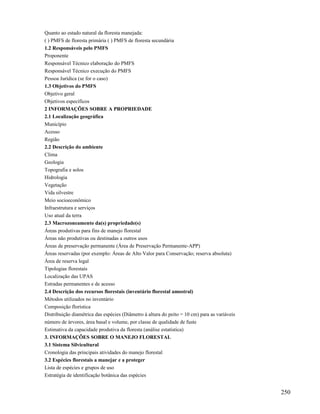 Quanto ao estado natural da floresta manejada:
( ) PMFS de floresta primária ( ) PMFS de floresta secundária
1.2 Responsáveis pelo PMFS
Proponente
Responsável Técnico elaboração do PMFS
Responsável Técnico execução do PMFS
Pessoa Jurídica (se for o caso)
1.3 Objetivos do PMFS
Objetivo geral
Objetivos específicos
2 INFORMAÇÕES SOBRE A PROPRIEDADE
2.1 Localização geográfica
Município
Acesso
Região
2.2 Descrição do ambiente
Clima
Geologia
Topografia e solos
Hidrologia
Vegetação
Vida silvestre
Meio socioeconômico
Infraestrutura e serviços
Uso atual da terra
2.3 Macrozoneamento da(s) propriedade(s)
Áreas produtivas para fins de manejo florestal
Áreas não produtivas ou destinadas a outros usos
Áreas de preservação permanente (Área de Preservação Permanente-APP)
Áreas reservadas (por exemplo: Áreas de Alto Valor para Conservação; reserva absoluta)
Área de reserva legal
Tipologias florestais
Localização das UPAS
Estradas permanentes e de acesso
2.4 Descrição dos recursos florestais (inventário florestal amostral)
Métodos utilizados no inventário
Composição florística
Distribuição diamétrica das espécies (Diâmetro à altura do peito = 10 cm) para as variáveis
número de árvores, área basal e volume, por classe de qualidade de fuste
Estimativa da capacidade produtiva da floresta (análise estatística)
3. INFORMAÇÕES SOBRE O MANEJO FLORESTAL
3.1 Sistema Silvicultural
Cronologia das principais atividades do manejo florestal
3.2 Espécies florestais a manejar e a proteger
Lista de espécies e grupos de uso
Estratégia de identificação botânica das espécies


                                                                                              250
 