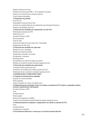 Diâmetros Mínimos de Corte
Justificativas técnicas para DMC < 50 cm (quando necessário)
Espécies com características ecológicas especiais
Lista de espécies protegidas
3.3 Regulação da produção
Ciclo de corte
Intensidade de corte prevista (m3/ha)
Justificativas (quando diferentes do estabelecido nesta Instrução Normativa)
Estimativa de produção anual (m3)
3.4 Descrição das atividades pré-exploratórias em cada UPA
Delimitação permanente da UPA
Subdivisão em UT
Inventário florestal a 100%
Microzoneamento
Corte de cipós
Critérios de seleção de árvores para corte e manutenção
Planejamento da rede viária
3.5 Descrição das atividades de exploração
Métodos de corte e derrubada
Método de extração da madeira
Equipamentos utilizados na extração
Carregamento e transporte
Descarregamento
Procedimentos de controle da origem da madeira
Métodos de extração de resíduos florestais (quando previsto)
3.6 Descrição das atividades pós-exploratórias
Avaliação de danos (quanto previsto)
Tratamentos silviculturais pós-colheita (quando previsto)
Monitoramento do crescimento e produção (quanto previsto)
4 INFORMAÇÕES COMPLEMENTARES
4.1 Relações de dendrométricas utilizadas
Equações de volume utilizadas
Outras equações
Ajuste de equações de volume com dados locais
4.2 Dimensionamento da Equipe Técnica em relação ao tamanho da UPA (número, composição, funções,
estrutura organizacional e hierárquica)
Inventário florestal a 100%
Corte
Extração florestal
Outras equipes
Diretrizes de segurança no trabalho
Critérios de remuneração da produtividade das equipes (quando previsto)
4.3 Dimensionamento de máquinas e equipamentos em relação ao tamanho da UPA
Corte
Extração florestal
Carregamento e transporte
4.4 Investimentos financeiros e custos para a execução do manejo florestal

                                                                                                   251
 
