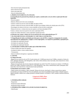 -Área de preservação permanente (ha)
-Áreas inacessíveis (ha)
-Áreas reservadas (ha)
-Áreas de infraestrutura (ha)
6. PRODUÇÃO FLORESTAL PLANEJADA
6.1-Especificação do potencial de produção por espécie, considerando a área de efetiva exploração florestal
indicando:
-Nome da espécie
-Diâmetro Mínimo de Corte (cm) considerado
-Volume e número de árvores acima do DMC da espécie (UPA)
-Volume e número de árvores acima do DMC da espécie que atendam critérios de seleção para corte (UPA)
-Porcentagem do número de árvores a serem mantidas na área de efetiva exploração
-Número de árvores e volume de árvores de espécies com baixa densidade (UPA)
Volume e número de árvores passíveis de serem exploradas (UPA)
Volume de resíduos florestais a serem explorados (quando previsto)
6.2-Resumo com volume e número de árvores passíveis de serem exploradas(ha) por UT
7. PLANEJAMENTO DAS ATIVIDADES NA AMF PARA O ANO DO POA
7.1-Especificação de todas as atividades previstas para o ano do POA e respectivo cronograma de execução,
com indicação dos equipamentos e equipes a serem empregados, e as respectivas quantidades, agrupadas por:
-Atividades pré-exploração florestal
-Atividades de exploração florestal
-Atividades pós-exploração florestal
8. ATIVIDADES COMPLEMENTARES (QUANDO PREVISTO)
-Coleta de dados para ajuste de equações
-Avaliação de danos e outros estudos técnicos
- Treinamentos
-Ações de melhoria da logística e segurança de trabalho
9. ANEXOS
9.1-Mapas florestais
-Mapa(s) de uso atual do solo na UPA: Escala mínima de 1:10:000 para áreas de até 5.000ha, contendo os limites da
UPA, tipologias florestais, rede hidrográfica, rede viária e infra-estrutura, áreas reservadas, áreas inacessíveis e áreas
de preservação permanente
-Mapa(s) de localização das árvores (mapa de exploração) em cada UT da UPA: Escala de no mínimo 1:25.500 para
áreas de até 100ha, contendo os limites da UT, rede hidrográfica, rede viária e infraestrutura atual e planejada, áreas
reservadas, áreas inacessíveis e áreas de preservação permanente.
9.2-Resultados do inventário a 100%
-Tabela resumo do inventário a 100% contendo: Número de árvores, área basal e volume comercial por espécie
inventariada, por classe de DAP de 10 cm de amplitude e por classe de qualidade de fuste Dados coletados (arquivo
digital contendo a tabela com os dados primários coletados durante o inventário a 100%, tratados conforme diretrizes
técnicas)
                                              Categoria de PMFS: Pleno
                                              3. Relatório de Atividades
1. INFORMAÇÕES GERAIS
- Requerente:
- Responsável pela elaboração:
- Responsável pela execução
2. INFORMAÇÕES SOBRE O PLANO DE MANEJO FLORESTAL
- Identificação


                                                                                                                     253
 
