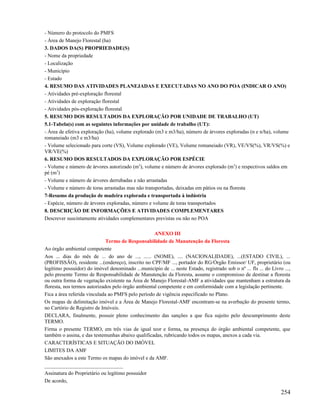 - Número do protocolo do PMFS
- Área de Manejo Florestal (ha)
3. DADOS DA(S) PROPRIEDADE(S)
- Nome da propriedade
- Localização
- Município
- Estado
4. RESUMO DAS ATIVIDADES PLANEJADAS E EXECUTADAS NO ANO DO POA (INDICAR O ANO)
- Atividades pré-exploração florestal
- Atividades de exploração florestal
- Atividades pós-exploração florestal
5. RESUMO DOS RESULTADOS DA EXPLORAÇÃO POR UNIDADE DE TRABALHO (UT)
5.1-Tabela(s) com as seguintes informações por unidade de trabalho (UT):
- Área de efetiva exploração (ha), volume explorado (m3 e m3/ha), número de árvores exploradas (n e n/ha), volume
romaneiado (m3 e m3/ha)
- Volume selecionado para corte (VS), Volume explorado (VE), Volume romaneiado (VR), VE/VS(%), VR/VS(%) e
VR/VE(%)
6. RESUMO DOS RESULTADOS DA EXPLORAÇÃO POR ESPÉCIE
- Volume e número de árvores autorizado (m3), volume e número de árvores explorado (m3) e respectivos saldos em
pé (m3)
- Volume e número de árvores derrubadas e não arrastadas
- Volume e número de toras arrastadas mas não transportadas, deixadas em pátios ou na floresta
7-Resumo da produção de madeira explorada e transportada à indústria
- Espécie, número de árvores exploradas, número e volume de toras transportados
8. DESCRIÇÃO DE INFORMAÇÕES E ATIVIDADES COMPLEMENTARES
Descrever suscintamente atividades complementares previstas ou não no POA

                                                    ANEXO III
                              Termo de Responsabilidade de Manutenção da Floresta
Ao órgão ambiental competente
Aos ... dias do mês de ... do ano de ..., ...... (NOME), .... (NACIONALIDADE), ...(ESTADO CIVIL), ...
(PROFISSÃO), residente ...(endereço), inscrito no CPF/MF ..., portador do RG/Órgão Emissor/ UF, proprietário (ou
legítimo possuidor) do imóvel denominado ...município de ... neste Estado, registrado sob o nº ... fls ... do Livro ...,
pelo presente Termo de Responsabilidade de Manutenção da Floresta, assume o compromisso de destinar a floresta
ou outra forma de vegetação existente na Área de Manejo Florestal-AMF a atividades que mantenham a estrutura da
floresta, nos termos autorizados pelo órgão ambiental competente e em conformidade com a legislação pertinente.
Fica a área referida vinculada ao PMFS pelo período de vigência especificado no Plano.
Os mapas de delimitação imóvel e a Área de Manejo Florestal-AMF encontram-se na averbação do presente termo,
no Cartório de Registro de Imóveis.
DECLARA, finalmente, possuir pleno conhecimento das sanções a que fica sujeito pelo descumprimento deste
TERMO.
Firma o presente TERMO, em três vias de igual teor e forma, na presença do órgão ambiental competente, que
também o assina, e das testemunhas abaixo qualificadas, rubricando todos os mapas, anexos a cada via.
CARACTERÍSTICAS E SITUAÇÃO DO IMÓVEL
LIMITES DA AMF
São anexados a este Termo os mapas do imóvel e da AMF.
______________________________
Assinatura do Proprietário ou legítimo possuidor
De acordo,

                                                                                                                   254
 