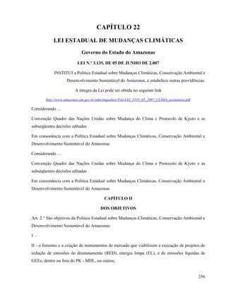 CAPÍTULO 22
            LEI ESTADUAL DE MUDANÇAS CLIMÁTICAS
                            Governo do Estado do Amazonas

                         LEI N.º 3.135, DE 05 DE JUNHO DE 2.007

            INSTITUI a Política Estadual sobre Mudanças Climáticas, Conservação Ambiental e
                   Desenvolvimento Sustentável do Amazonas, e estabelece outras providências.

                        A íntegra da Lei pode ser obtida no seguinte link

       http://www.amazonas.am.gov.br/adm/imgeditor/File/LEI_3135_05_2007_CLIMA_assinatura.pdf

Considerando ...

Convenção Quadro das Nações Unidas sobre Mudança do Clima e Protocolo de Kyoto e as
subseqüentes decisões editadas

Em consonância com a Política Estadual sobre Mudanças Climáticas, Conservação Ambiental e
Desenvolvimento Sustentável do Amazonas

Considerando ...

Convenção Quadro das Nações Unidas sobre Mudança do Clima e Protocolo de Kyoto e as
subseqüentes decisões editadas

Em consonância com a Política Estadual sobre Mudanças Climáticas, Conservação Ambiental e
Desenvolvimento Sustentável do Amazonas

                                         CAPÍTULO II

                                       DOS OBJETIVOS

Art. 2.° São objetivos da Política Estadual sobre Mudanças Climáticas, Conservação Ambiental e
Desenvolvimento Sustentável do Amazonas:

I -

II - o fomento e a criação de instrumentos de mercado que viabilizem a execução de projetos de
redução de emissões do desmatamento (RED), energia limpa (EL), e de emissões líquidas de
GEEs, dentro ou fora do PK - MDL, ou outros;


                                                                                                256
 