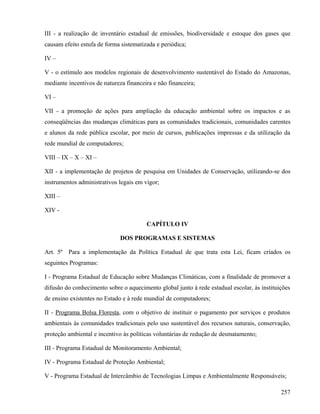 III - a realização de inventário estadual de emissões, biodiversidade e estoque dos gases que
causam efeito estufa de forma sistematizada e periódica;

IV –

V - o estímulo aos modelos regionais de desenvolvimento sustentável do Estado do Amazonas,
mediante incentivos de natureza financeira e não financeira;

VI –

VII - a promoção de ações para ampliação da educação ambiental sobre os impactos e as
conseqüências das mudanças climáticas para as comunidades tradicionais, comunidades carentes
e alunos da rede pública escolar, por meio de cursos, publicações impressas e da utilização da
rede mundial de computadores;

VIII – IX – X – XI –

XII - a implementação de projetos de pesquisa em Unidades de Conservação, utilizando-se dos
instrumentos administrativos legais em vigor;

XIII –

XIV -

                                        CAPÍTULO IV

                              DOS PROGRAMAS E SISTEMAS

Art. 5º Para a implementação da Política Estadual de que trata esta Lei, ficam criados os
seguintes Programas:

I - Programa Estadual de Educação sobre Mudanças Climáticas, com a finalidade de promover a
difusão do conhecimento sobre o aquecimento global junto à rede estadual escolar, às instituições
de ensino existentes no Estado e à rede mundial de computadores;

II - Programa Bolsa Floresta, com o objetivo de instituir o pagamento por serviços e produtos
ambientais às comunidades tradicionais pelo uso sustentável dos recursos naturais, conservação,
proteção ambiental e incentivo às políticas voluntárias de redução de desmatamento;

III - Programa Estadual de Monitoramento Ambiental;

IV - Programa Estadual de Proteção Ambiental;

V - Programa Estadual de Intercâmbio de Tecnologias Limpas e Ambientalmente Responsáveis;

                                                                                             257
 