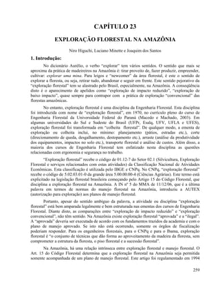 CAPÍTULO 23
              EXPLORAÇÃO FLORESTAL NA AMAZÔNIA
                      Niro Higuchi, Luciano Minette e Joaquim dos Santos
1. Introdução:
        No dicionário Aurélio, o verbo “explorar” tem vários sentidos. O sentido que mais se
aproxima da prática de madeireiros na Amazônia é: tirar proveito de, fazer produzir, empreender,
cultivar: explorar uma mina. Para leigos e “newcomer” da área florestal, é este o sentido de
explorar a floresta, ou seja, retirar tudo, abandonar e seguir em frente. Este sentido pejorativo da
“exploração florestal” tem se alastrado pelo Brasil, especialmente, na Amazônia. A conseqüência
disto é o aparecimento de apelidos como “exploração de impacto reduzido”, “exploração de
baixo impacto”, quase sempre para contrapor com a prática de exploração “convencional” das
florestas amazônicas.
        No entanto, exploração florestal é uma disciplina da Engenharia Florestal. Esta disciplina
foi introduzida com nome de “exploração florestal”, em 1970, no currículo pleno do curso de
Engenharia Florestal da Universidade Federal do Paraná (Macedo e Machado, 2003). Em
algumas universidades do Sul e Sudeste do Brasil (UFPr, Esalq, UFV, UFLA e UFES),
exploração florestal foi transformada em “colheita florestal”. De qualquer modo, a ementa de
exploração ou colheita inclui, no mínimo: planejamento (pátios, estradas etc.), corte
(direcionamento de queda, desgalhamento, destopamento etc.), arraste (análise da produtividade
dos equipamentos, impactos no solo etc.), transporte florestal e análise de custos. Além disso, a
maioria dos cursos de Engenharia Florestal tem enfatizado nesta disciplina as questões
relacionadas com ergonomia e segurança no trabalho.
        “Exploração florestal” recebe o código de 01.12-7 do Setor 02.1 (Silvicultura, Exploração
Florestal e serviços relacionados com estas atividades) da Classificação Nacional de Atividades
Econômicas. Esta classificação é utilizada pelo IBGE e CNPq. No CNPq, “exploração florestal”
recebe o código de 5.02.03.01-0 da grande área 5.00.00.00-4 (Ciências Agrárias). Este termo está
explicitado na legislação florestal brasileira começando pelo Artigo 15 do Código Florestal, que
disciplina a exploração florestal na Amazônia. A IN nº 5 do MMA de 11/12/06, que é a última
palavra em termos de normas do manejo florestal na Amazônia, introduziu a AUTEX
(autorização para exploração) aos planos de manejo florestal.
        Portanto, apesar do sentido ambíguo da palavra, a atividade ou disciplina “exploração
florestal” está bem amparada legalmente e bem estruturada nas ementas dos cursos de Engenharia
Florestal. Diante disto, as comparações entre “exploração de impacto reduzido” e “exploração
convencional”, não têm sentido. Na Amazônia existe exploração florestal “aprovada” e a “ilegal”.
A “aprovada” deveria ser executada de acordo com os fundamentos trazidos da academia e com o
plano de manejo aprovado. Se isto não está ocorrendo, somente os órgãos de fiscalização
poderiam responder. Para os engenheiros florestais, para o CNPq e para o Ibama, exploração
florestal é “o conjunto de técnicas que dão forma ao aproveitamento da madeira da floresta, sem
comprometer a estrutura da floresta, o piso florestal e a sucessão florestal”.
       Na Amazônia, há uma relação intrínseca entre exploração florestal e manejo florestal. O
Art. 15 do Código Florestal determina que a exploração florestal na Amazônia seja permitida
somente acompanhada de um plano de manejo florestal. Este artigo foi regulamentado em 1994

                                                                                                259
 