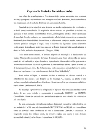 Capítulo 5 - Dinâmica florestal (sucessão)
       Aos olhos dos seres humanos, a floresta amazônica parece ser estática, sem nenhuma
mudança perceptível, resultando em uma paisagem monótona. Entretanto, incríveis mudanças
são processadas, a todo instante, dentro de um ecossistema florestal.

       Seguindo a morte natural de uma árvore e sua queda, muitas outras são envolvidas e,
ao final, aparece uma clareira. Na seqüência, há um aumento em quantidade e mudança de
qualidade de luz, aumento na temperatura do solo, diminuição na umidade relativa e umidade
da superfície do solo, mudanças nas propriedades do solo incluindo o aumento no processo de
decomposição e disponibilidade de nutrientes, o solo mineral é exposto, mudas estabelecidas
morrem, plântulas começam a surgir, varas e arvoretas são injuriadas, outras respondem
positivamente às mudanças, as árvores crescem, a floresta é reconstruída naquela clareira, o
dossel se fecha, a clareira desaparece etc. (Shuggart, 1984).

       Tudo muda numa clareira. A primeira resposta às mudanças é o aparecimento de
mudas. Algumas são provenientes do banco de sementes, que ficam adormecidas até que as
condições microclimáticas sejam favoráveis à germinação. Outras são trazidas pelo vento e
encontram as condições favoráveis e germinam. E tem também a rebrota a partir de raízes ou
de troncos danificados. Atrás das folhas novas e brotos surgem os animais herbívoros e atrás
desses, os carnívoros .... e, o resto é como no final do filme “O Rei Leão”.

       Para muitos ecólogos, a sucessão envolve a mudança no sistema natural e o
entendimento das causas e das direções de tal mudança. “A sucessão da planta é uma
mudança cumulativa direcional (em direção ao clímax) na espécie que ocupa uma dada área,
com o tempo” (Barbour et al., 1980).

       Se mudanças significativas na composição de espécies para uma dada área não ocorrer
dentro de um certo período, a comunidade é considerada MADURA ou CLIMAX.
Comunidades clímax não são estáticas. As mudanças ocorrem, mas elas não são cumulativas
nos seus efeitos.

       Se uma comunidade exibe alguma mudança direcional, cumulativa e não aleatória em
um período de 1 a 500 anos, ela é considerada SUCESSIONAL ou SERAL. As comunidades
serais ou espécies serão substituídas até que a comunidade CLIMAX é alcançada. A
progressão inteira dos estágios serais, da primeira espécie que ocupa o chão desnudo
(comunidade pioneira) até a clímax, é chamada de SUCESSÃO.




                                                                                         26
 