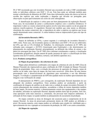 IN nº 005 recomenda que este inventário florestal seja executado em toda a UMF considerando
todos os indivíduos arbóreos com DAP ≥ 10 cm. Esta base pode ser utilizada também para
montar a distribuição de diâmetros da UMF. Estas duas informações juntas são chaves na hora da
escolha das espécies que serão exploradas e daquelas que deverão ser protegidas para
observações ou para aproveitamento em ciclos de corte subseqüentes.
       A identificação de espécies é crítica para um bom planejamento da exploração florestal.
Neste caso, há necessidade de juntar o conhecimento empírico com o científico (botânico). O
importante é saber se o nome comercial da espécie envolve uma única espécie ou de um grupo de
espécies (morfo-espécies). O engenheiro florestal tem também que estar atento as diferentes
sinonímias dos nomes comerciais; daí, a importância de saber a espécies ou espécies que levam
aquele determinado nome comercial. A coleta botânica torná-se imprescindível para este tipo de
confirmação.
       (ii) Inventário florestal a 100%:
        Depois de definidas as UPAs, o passo seguinte é a realização do inventário florestal a
100% nelas. Neste caso, são levantados apenas os indivíduos com DAP ≥ 50 cm em subdivisões
da UPA, que são as UTs (Unidade de Trabalho). As informações resultantes do IF 100% são
utilizadas para conseguir a AUTEX (Autorização para Exploração) e são determinantes no
planejamento da exploração florestal, principalmente, na definição das trilhas de arraste e dos
pátios de estocagem das toras. Um IF 100% deve informar corretamente a espécie, a localização
(coordenadas geográficas), direção natural de queda, presença de cipós e a classificação do fuste
(quantas toras de 4-5 metros, cilíndrico, tortuoso, sem defeitos aparentes etc.).
2.1.1. Produtos cartográficos:
       (i) Mapas da propriedade e da cobertura do solo:
        Mapas plani-altimétricos combinados com mapas de cobertura do solo da AMF (Área de
Manejo Florestal) são imprescindíveis para a definição da UMF (Unidade de Manejo Florestal)
dentro da propriedade. Hoje, com a evolução dos processos de aquisição de imagens, sejam de
satélite ou de radar, estes tipos de mapas são bem mais acessíveis. Além disso, há uma intensa
preocupação com o desenvolvimento de algoritmos para racionalizar o uso das diferentes
imagens. A evolução e a popularização do GPS têm ajudado muito no melhor aproveitamento das
imagens e nas verificações de campo.
        O planejamento do PMFS e, por conseguinte, da exploração florestal dependem do uso
adequado dos produtos cartográficos. Estes produtos podem ser produzidos a partir da
combinação de imagens de satélites ou de radar com a verdade de campo (inventário florestal). O
correto planejamento das estradas primárias, secundárias e trilhas de arraste dependem também
de bons mapas. Da mesma maneira, o dimensionamento correto dos equipamentos e das equipes
de trabalho, utilizados na exploração florestal, depende também deste tipo de produto. Sem isto,
estas operações serão mais onerosas e, certamente, vão provocar mais impactos ambientais. A
utilização de bons mapas vai ajudar também no planejamento do escoamento da produção.
        Os mapas contendo as áreas de drenagem são essenciais para o cumprimento da lei de
manejo florestal. As áreas de preservação permanente dentro da AMF podem ser definidas a
priori. Da mesma maneira, estes mapas podem ser utilizados para estudos de viabilidade para o
aproveitamento de rios e igarapés no escoamento da produção, da AMF a um centro consumidor.
       (ii) Mapas da vegetação:



                                                                                             261
 