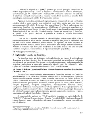 O trabalho de Higuchi et al. (2006)20 apontam que os dois principais fornecedores de
madeira tropical (hardwood) - Malásia e Indonésia - desaparecerão do mercado internacional,
respectivamente, em 2012 e 2017. Então, a partir de 2017, a Amazônia será a única em condições
de abastecer o mercado internacional de madeira tropical. Neste momento, o tamanho deste
mercado gira em torno de 55 milhões de m3 de madeira em toras.
        Apesar da imensa área desmatada até o presente, a área remanescente coberta por florestas
primárias ainda é muito grande. Uma estimativa conservadora aponta para uma área de,
aproximadamente, 300 milhões de hectares. Com uma média de 20 m3/ha de madeira comercial,
o estoque da Amazônia é de, aproximadamente, 6 bilhões de m3, o que daria para abastecer o
atual mercado internacional durante 109 anos. Os dois atuais fornecedores não praticaram manejo
florestal sustentável; por esta razão, eles vão desaparecer do mercado internacional. A Amazônia,
se cumprir a Lei, poderá perpetuar a produção e atender o mercado internacional
indefinidamente.
        Hoje em dia, a madeira amazônica é comercializada a preços muito baixos. Com a
diminuição da oferta, os preços tendem a melhorar. Com preços mais justos, os empresários vão
dar mais valor a floresta amazônica. Temos florestas, leis rigorosas, um monte de cursos de
engenharia florestal, mercado e muita pressão da sociedade para manejar de forma sustentável.
Portanto, a Amazônia tem tudo para transformar a atividade florestal em uma atividade
econômica com grande peso na formação de riquezas desta região, quiçá do País.
2.5. Plano operacional anual (POA).
3. Exploração Florestal na Amazônia:
         Na Amazônia, temos que distinguir a exploração florestal nas várzeas da exploração em
florestas de terra-firme. Nos dois tipos de vegetação, temos ainda que considerar a exploração
mecanizada da não mecanizada. Nas várzeas, a exploração predominante é a não mecanizada. Na
terra-firme predominam a exploração mecanizada. Grande parte das informações sobre
exploração florestal na Amazônia está em literatura “cinza”, de difícil acesso.
3.1. Estudo da SUDAM (Superintendência do Desenvolvimento da Amazônia, já extinta) em
Curuá-Una - 1977:
         Em terra-firme, o estudo pioneiro sobre exploração florestal foi realizado em Curuá-Una
pela SUDAM (SUDAM, 1978). Este estudo foi uma aplicação da teoria completa de exploração
florestal em uma floresta amazônica. Foram utilizados 100 hectares de floresta primária da
Estação Experimental de Curuá-Una, no Estado do Pará. As avaliações foram realizadas para: (i)
operações florestais (planejamento, inventários, estradas, picadas de arraste, pátios, derrubada,
extração, traçamento, transporte, carregamento, descarregamento, transporte fluvial,
carregamento de balsas e descarregamento de balsas); (ii) técnicas de execução (inventário pré-
exploratório, diretrizes para construção de estradas, técnicas de derrubada, operação de skidder);
(iii) estrutura básica para a execução da exploração (pessoal, equipamento, manutenção e reparos,
segurança e edificação); (iv) produção e (v) custos.
       O experimento foi realizado em 1977. O trabalho foi executado por peritos da FAO e do
PRODEPEF (Projeto de Desenvolvimento e Pesquisa Florestal) do IBDF (atualmente, Ibama). O
estoque disponível para a exploração florestal era de: 8 árvores por ha e volume comercial com
casca de 48 m3/ha.

20
  Higuchi, N., Santos, J., Teixeira, L.M. e Lima, A.J.N. 2006. O mercado internacional de madeira tropical está à
beira do colapso. SBPN Scientific Journal, 1-2:33-41.

                                                                                                                263
 