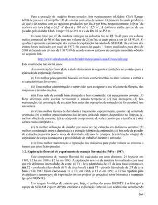Para a extração da madeira foram testados dois equipamentos (skidder): Clark Ranger
668B de pneus e o Caterpillar D6 de esteiras com arco de arraste. O primeiro foi mais produtivo
do que o de esteiras com as seguintes produções por dia e por hora, respectivamente: 160 m 3 de
madeira em tora (dia) e 26,7 m3 (hora) e 105 m3 e 17,5 m3. A distância média percorrida em
picadas pelo skidder Clark Ranger foi de 293 m e a da D6 foi de 358 m.
       O custo total por m3 da madeira entregue na indústria foi de R$ 76,43 para um volume
médio comercial de 40 m3/ha; para um volume de 20 m3/ha, o custo passa a ser de R$ 93,54. O
quadro 1 apresenta a reprodução dos custos de exploração do estudo da SUDAM. Os cálculos dos
custos foram realizados em maio de 1977. Os custos do quadro 1 foram atualizados para abril de
2008 utilizando um divisor de 1,817399 de acordo com os cálculos de correção monetária obtidos
no seguinte link:
             http://www.calculoexato.com.br/adel/indices/atualizacaoCJuros/calc.asp
Esta atualização não inclui juros.
      As considerações finais deste estudo destacaram as seguintes condições necessárias para a
execução da exploração florestal:
       (i) Um melhor planejamento baseado em bons conhecimentos da área: volume a extrair e
as características do terreno.
      (ii) Uma melhor administração e supervisão para assegurar o uso eficiente da floresta, das
máquinas e de mão-de-obra.
       (iii) Uma rede de estrada bem planejada e bem construída: (a) espaçamento correto; (b)
fazer diferença entre estrada permanente e estrada temporária; (c) boa drenagem; (d) boa
manutenção; (e) construção de estradas bem antes das operações de extração (se for possível, um
ano antes).
       (iv) Uma melhor técnica de derrubada e traçamento, especialmente, quanto: (a) derrubada
orientada; (b) o melhor aproveitamento das árvores deixando menos desperdício na floresta; (c)
melhor afiação da corrente; (d) ao adequado comprimento do sabre (sendo que a tendência é usar
sabres muito compridos).
       (v) A melhor utilização do skidder por meio de: (a) extração em distâncias corretas; (b)
melhor coordenação entre a derrubada e a extração (derrubada orientada); (c) boa rede de picadas
de extração preparada pouco antes da derrubada; (d) uso de estropos; (e) utilização integral da
capacidade de carga da máquina e possibilidade de trabalhar durante o ano todo.
      (vi) Uma melhor manutenção e reparação das máquinas para poder reduzir ao mínimo o
tempo que estas ficam paradas.
3.2. Exploração florestal do experimento de manejo florestal do INPA - 1987:
        Este componente do manejo florestal foi executado em anos distintos: 24 hectares em
1987, 12 ha em 1988 e 12 ha em 1993. A exploração seletiva de madeira foi realizada com base
em três diferentes intensidades de corte: (i) T1 - leve (derrubada de 1/3 da área basal comercial);
(ii) T2 - moderada (derrubada de ½ da área basal) e (iii) T3 - pesada (derrubada de 2/3 da área
basal). Em 1987 foram executados T1 e T3; em 1988, o T3 e, em 1993, o T2 foi repetido para
estabelecer o tempo-zero da exploração em um projeto de pesquisas sobre biomassa e nutrientes
(projeto BIONTE).
       Um resgate histórico do projeto que, hoje, é conhecido como BIONTE é o fato que a
equipe da SUDAM é quem deveria executar a exploração florestal. Isto acabou não acontecendo

                                                                                               264
 