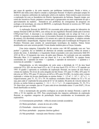 por causa de agendas e, de certa maneira, por problemas institucionais. Desde o início, o
BIONTE não tinha como objetivo estudar a exploração florestal. O objetivo principal sempre foi
avaliar os impactos ambientais da exploração seletiva de madeira. Outra tentativa para terceirizar
a exploração foi com os fazendeiros do Distrito Agropecuário da Suframa. Naquele tempo, por
conta dos incentivos fiscais, preparar o terreno para a agropecuária era mais importante do que o
aproveitamento da madeira. Juntando-se aos problemas de cronogramas de pesquisas em
ecologia e de tecnologia, em cima do BIONTE, a exploração florestal só ocorreu em 1987 neste
projeto que iniciou em 1980.
       A exploração florestal do BIONTE foi executada pela própria equipe do laboratório de
manejo florestal (LMF) do INPA, com reforço de um engenheiro florestal cedido pelo Convênio
CNPq-Cirad Foret. A descrição e os resultados desta operação está no artigo de Coic et al.
(1990). As operações executadas foram: (i) inventário florestal, (ii) planejamento (pátios e trilhas
de arraste), (iii) derrubada (orientada) e (iv) arraste até o pátio de estocagem. A madeira retirada
foi subutilizada e desperdiçada. Algumas foram aproveitadas pela Coordenação de Pesquisas em
Produtos Florestais para estudos de caracterização tecnológica da madeira. Outras foram
desdobradas com uma serraria portátil. Foram doadas também para as Forças Armadas.
        Uma única máquina, Catterpillar D6 de esteiras com 140 HP equipado com um “tree
pusher” e guincho, fez os trabalhos de aberturas de estradas secundárias, trilhas de arraste e
arraste das toras. A derrubada e o traçamento foram executados com uma motosserra Stihl 051
AVE de 90 cc. O transporte das toras, do pátio para Manaus, foi realizado com um caminhão
Mercedez Bens 11.13 equipado com um chassi de 5 m e um MUNCK. As equipes foram
constituídas de: 1 operador do trator + 1 ajudante, 1 operador de motosserra + 1 ajudante e 1
motorista do caminhão + 1 ajudante.
        Originalmente, as três intensidades de corte eram a derrubada de 1/3 da área basal
comercial (T1), 50% da área basal (T2) e de 2/3 da área basal (T3). O T4 é o T2 repetido em
1993. O quadro 2 apresenta os resultados da exploração florestal, em termos de área basal e
volume de madeira. Os níveis de corte atingidos de fato foram: 32% para T1 (OK), 42% para T2
(deveria ser 50%), 59% para T3 (deveria ser 66%) e 49% para T4 (OK). As razões entre volume
explorado e volume de árvores danificadas ou mortas foram: 1 : 1,2 m3, 1 : 0,7, 1 : 0,7 e 1 : 1,
respectivamente, para T1, T2, T3 e T4. Os melhores resultados foram obtidos no T2 e T3, ou
seja, para cada m3 explorado há uma perda de 0,7 m3 de madeira. Do ponto de vista de número de
árvores, as razões foram as seguintes: 1 : 13, 1 : 11, 1: 7 e 1 : 12, respectivamente, T1, T2, T3 e
T4. Quer dizer, por exemplo, que no T1 para cada árvore derrubada outras 13 com DAP ≥ 10 cm
foram danificadas ou mortas.
        Com a incorporação das questões ecológicas ao projeto de manejo florestal, a partir de
1992, o T2 foi repetido em 1993. Para caracterização dos impactos ambientais da exploração
florestal, as seguintes categorias de perturbação foram consideradas no levantamento pós-
exploratório:
       (1) Extremamente perturbado – trilha de arraste (estrada secundária)
       (2) Muito perturbado – arraste da tora até a trilha
       (3) Perturbado – clareira de tronco e copa
       (4) Pouco perturbado – pequenas clareiras (galhos)
       (5) Não perturbado – transição entre floresta e clareira



                                                                                                265
 