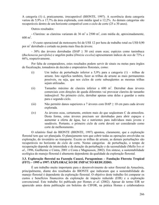 A categoria (1) é, praticamente, irrecuperável (BIONTE, 1997). A ocorrência desta categoria
variou de 5,9% a 17,7% da área explorada, com média igual a 12,2%. As demais categorias são
recuperáveis dentro de um horizonte compatível com o ciclo de corte (25 a 30 anos).
          Outros resultados:
       - Clareiras: as clareiras variaram de 36 m2 a 2500 m2, com média de, aproximadamente,
      2
600 m .
       - O custo operacional da motosserra foi de US$ 12 por hora de trabalho total ou US$ 0,90
por m3 derrubado e cortado na ponta mais fina da árvore.
       - 30% das árvores derrubadas (DAP ≥ 50 cm) eram ocas; espécies como tanimbuca
(Buchenavia parvifolia) e angelim pedra (Dinizia excelsa) apresentaram índices de oco de 73% e
66%, respectivamente.
        Por falta de comparadores, estes resultados podem servir de sinais ou metas para órgãos
de fiscalização, tomadores de decisão e empresários florestais, como:
          (i)       Um índice de perturbação inferior a 5,9% para a categoria (1) – trilhas de
                    arraste. Isto significa também, fazer as trilhas de arraste as mais permanentes
                    possíveis, ou seja, que nos ciclos de corte subseqüentes as mesmas trilhas
                    sejam utilizadas.
          (ii)      Tamanho máximo de clareira inferior a 600 m2. Derrubar duas árvores
                    comerciais com direções de queda diferentes vai provocar clareira de tamanho
                    indesejável. No primeiro ciclo, derrubar apenas uma delas e guardar a outra
                    para o segundo ciclo.
          (iii)     Não permitir danos superiores a 7 árvores com DAP ≥ 10 cm para cada árvore
                    explorada.
          (iv)      As árvores ocas, certamente, emitem mais do que seqüestram C da atmosfera.
                    Desta forma, estas árvores precisam ser derrubadas para abrir espaços e
                    aumentar a oferta de água, luz e nutrientes para indivíduos mais jovens e
                    saudáveis. Portanto, o primeiro ciclo de corte deverá ser considerado como
                    corte de melhoramento.
        O relatório final do BIONTE (BIONTE, 1997) apontou, claramente, que a exploração
florestal tem que ser planejada. O planejamento tem que cobrir todas as operações envolvidas na
exploração, do inventário ao transporte. Exceto as trilhas de arraste, as demais perturbações são
recuperáveis no horizonte do ciclo de corte. Nestas categorias de perturbação, o tempo de
recuperação depende da intensidade e da duração da perturbação e da sazonalidade (Mello Ivo et
al., 1996, Guilherme e Cintra, 2001 e Costa e Magnusson, 2002). Em síntese, a sustentabilidade
ecológica do manejo florestal é altamente dependente da qualidade da exploração florestal.
3.3. Exploração florestal na Fazenda Cauaxi, Paragominas – Fundação Floresta Tropical
(FFT) – 1995 a 1997: EXPLORAÇÃO DE IMPACTO REDUZIDO.
       É um trabalho muito importante para o desenvolvimento do setor florestal da Amazônia,
principalmente, diante dos resultados do BIONTE que indicaram que a sustentabilidade do
manejo florestal é dependente da exploração florestal. O objetivo deste trabalho foi comparar os
custos e benefícios financeiros da exploração de impacto reduzido (EIR) e a exploração
convencional. Este trabalho foi publicado por Homes et al. (2002). Apesar do termo EIR ter
aparecido antes desta publicação em boletins do CIFOR, na prática Homes e colaboradores

                                                                                               266
 