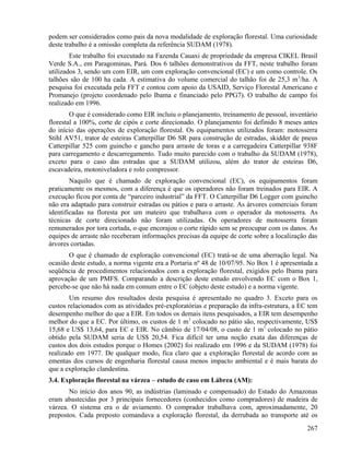 podem ser considerados como pais da nova modalidade de exploração florestal. Uma curiosidade
deste trabalho é a omissão completa da referência SUDAM (1978).
        Este trabalho foi executado na Fazenda Cauaxi de propriedade da empresa CIKEL Brasil
Verde S.A., em Paragominas, Pará. Dos 6 talhões demonstrativos da FFT, neste trabalho foram
utilizados 3, sendo um com EIR, um com exploração convencional (EC) e um como controle. Os
talhões são de 100 ha cada. A estimativa do volume comercial do talhão foi de 25,3 m 3/ha. A
pesquisa foi executada pela FFT e contou com apoio da USAID, Serviço Florestal Americano e
Promanejo (projeto coordenado pelo Ibama e financiado pelo PPG7). O trabalho de campo foi
realizado em 1996.
        O que é considerado como EIR incluiu o planejamento, treinamento de pessoal, inventário
florestal a 100%, corte de cipós e corte direcionado. O planejamento foi definido 8 meses antes
do início das operações de exploração florestal. Os equipamentos utilizados foram: motosserra
Stihl AV51, trator de esteiras Catterpillar D6 SR para construção de estradas, skidder de pneus
Catterpillar 525 com guincho e gancho para arraste de toras e a carregadeira Catterpillar 938F
para carregamento e descarregamento. Tudo muito parecido com o trabalho da SUDAM (1978),
exceto para o caso das estradas que a SUDAM utilizou, além do trator de esteiras D6,
escavadeira, motoniveladora e rolo compressor.
        Naquilo que é chamado de exploração convencional (EC), os equipamentos foram
praticamente os mesmos, com a diferença é que os operadores não foram treinados para EIR. A
execução ficou por conta de “parceiro industrial” da FFT. O Catterpillar D6 Logger com guincho
não era adaptado para construir estradas ou pátios e para o arraste. As árvores comerciais foram
identificadas na floresta por um mateiro que trabalhava com o operador da motosserra. As
técnicas de corte direcionado não foram utilizadas. Os operadores de motosserra foram
remunerados por tora cortada, o que encorajou o corte rápido sem se preocupar com os danos. As
equipes de arraste não receberam informações precisas da equipe de corte sobre a localização das
árvores cortadas.
       O que é chamado de exploração convencional (EC) tratá-se de uma aberração legal. Na
ocasião deste estudo, a norma vigente era a Portaria nº 48 de 10/07/95. No Box 1 é apresentada a
seqüência de procedimentos relacionados com a exploração florestal, exigidos pelo Ibama para
aprovação de um PMFS. Comparando a descrição deste estudo envolvendo EC com o Box 1,
percebe-se que não há nada em comum entre o EC (objeto deste estudo) e a norma vigente.
        Um resumo dos resultados desta pesquisa é apresentado no quadro 3. Exceto para os
custos relacionados com as atividades pré-exploratórias e preparação da infra-estrutura, a EC tem
desempenho melhor do que a EIR. Em todos os demais itens pesquisados, a EIR tem desempenho
melhor do que a EC. Por último, os custos de 1 m 3 colocado no pátio são, respectivamente, US$
15,68 e US$ 13,64, para EC e EIR. No câmbio de 17/04/08, o custo de 1 m3 colocado no pátio
obtido pela SUDAM seria de US$ 20,54. Fica difícil ter uma noção exata das diferenças de
custos dos dois estudos porque o Homes (2002) foi realizado em 1996 e da SUDAM (1978) foi
realizado em 1977. De qualquer modo, fica claro que a exploração florestal de acordo com as
ementas dos cursos de engenharia florestal causa menos impacto ambiental e é mais barata do
que a exploração clandestina.
3.4. Exploração florestal na várzea – estudo de caso em Lábrea (AM):
       No início dos anos 90, as indústrias (laminado e compensado) do Estado do Amazonas
eram abastecidas por 3 principais fornecedores (conhecidos como compradores) de madeira de
várzea. O sistema era o de aviamento. O comprador trabalhava com, aproximadamente, 20
prepostos. Cada preposto comandava a exploração florestal, da derrubada ao transporte até os
                                                                                             267
 