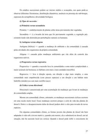 Os estádios sucessionais podem ser iniciais médios e avançados, nos quais pode-se
observar diferentes fisionomias, distribuição diamétrica, ausência ou presença de sub-bosque,
espessura da serrapilheira e diversidade biológica.

       (i) Tipos de sucessão:

       a) Primária versus secundária

       Primária => estabelecimento de plantas sobre áreas previamente não vegetadas.

       Secundária => é a invasão da terra que foi previamente vegetada; a vegetação pré-
existente tendo sido destruída por perturbações naturais ou humanas.

       b) Autógena versus alógena

       Autógena (biótica) => quando a mudança do ambiente e da comunidade é causada
pelas atividades dos organismos da própria comunidade.

       Alógena => causada pelas mudanças ambientais que vão além do controle dos
organismos nativos.

       c) Progressiva versus regressiva

       Progressiva => quando a sucessão leva às comunidades a uma maior complexidade e
maior acúmulo de biomassa; os habitats com mais e mais umidade (mesófilo).

       Regressiva => leva à direção oposta, em direção a algo mais simples, a uma
comunidade mais empobrecida (com poucas espécies) e em direção a um habitat mais
hidrófilo (úmido) ou a um mais xerófilo (seco)

       d) Cíclica versus direcional

       Direcional é caracterizada por uma acumulação de mudanças que levam às mudanças
de comunidades amplas.

       Mesmo em comunidade clímax, entretanto, as mudanças sucessionais cíclicas ocorrem
em uma escala muito local. Essas mudanças ocorrem porque o ciclo de vida das plantas de
dossel é finito e o desaparecimento delas do dossel podem abrir o sítio para invasão de novas
espécies.

       Em algumas comunidades clímax, as formas juvenis das plantas de dossel são bem
adaptadas à vida sob a árvore matriz e, quando esta morrer, ela a substituirá no dossel; em tal
situação, não há sucessão local (ou cíclica). Quando o dossel pode inibir o crescimento de




                                                                                            27
 