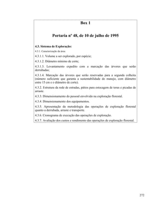 Box 1


                Portaria nº 48, de 10 de julho de 1995

4.3. Sistema de Exploração:
4.3.1. Caracterização da área:
4.3.1.1. Volume a ser explorado, por espécie;
4.3.1.2. Diâmetro mínimo de corte;
4.3.1.3. Levantamento expedito com a marcação das árvores que serão
derrubadas;
4.3.1.4. Marcação das árvores que serão reservadas para a segunda colheita
(número suficiente que garanta a sustentabilidade do manejo, com diâmetro
entre 15 cm e o diâmetro de corte).
4.3.2. Estrutura da rede de estradas, pátios para estocagem de toras e picadas de
arraste.
4.3.3. Dimensionamento do pessoal envolvido na exploração florestal.
4.3.4. Dimensionamento dos equipamentos.
4.3.5. Apresentação da metodologia das operações de exploração florestal
quanto a derrubada, arraste e transporte.
4.3.6. Cronograma de execução das operações de exploração.
4.3.7. Avaliação dos custos e rendimento das operações de exploração florestal.




                                                                                    272
 